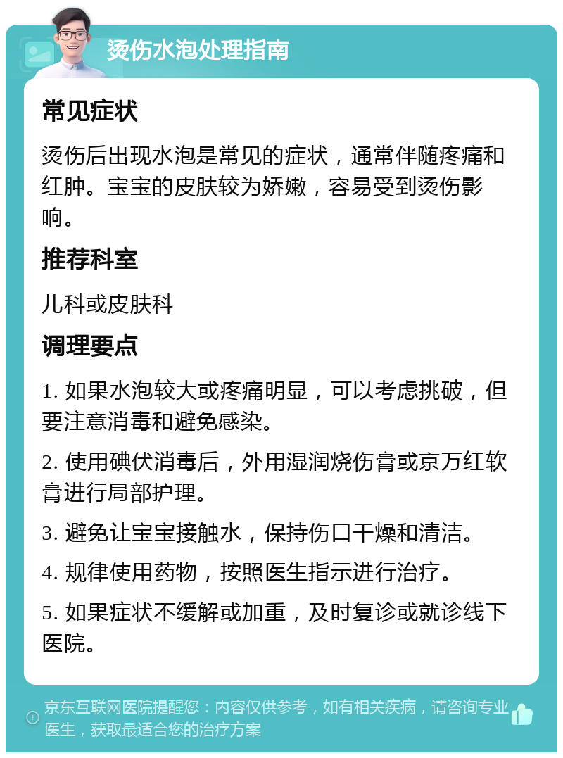 烫伤水泡处理指南 常见症状 烫伤后出现水泡是常见的症状，通常伴随疼痛和红肿。宝宝的皮肤较为娇嫩，容易受到烫伤影响。 推荐科室 儿科或皮肤科 调理要点 1. 如果水泡较大或疼痛明显，可以考虑挑破，但要注意消毒和避免感染。 2. 使用碘伏消毒后，外用湿润烧伤膏或京万红软膏进行局部护理。 3. 避免让宝宝接触水，保持伤口干燥和清洁。 4. 规律使用药物，按照医生指示进行治疗。 5. 如果症状不缓解或加重，及时复诊或就诊线下医院。