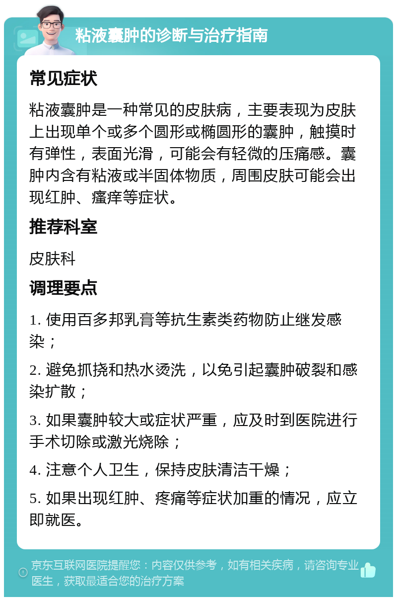 粘液囊肿的诊断与治疗指南 常见症状 粘液囊肿是一种常见的皮肤病，主要表现为皮肤上出现单个或多个圆形或椭圆形的囊肿，触摸时有弹性，表面光滑，可能会有轻微的压痛感。囊肿内含有粘液或半固体物质，周围皮肤可能会出现红肿、瘙痒等症状。 推荐科室 皮肤科 调理要点 1. 使用百多邦乳膏等抗生素类药物防止继发感染； 2. 避免抓挠和热水烫洗，以免引起囊肿破裂和感染扩散； 3. 如果囊肿较大或症状严重，应及时到医院进行手术切除或激光烧除； 4. 注意个人卫生，保持皮肤清洁干燥； 5. 如果出现红肿、疼痛等症状加重的情况，应立即就医。