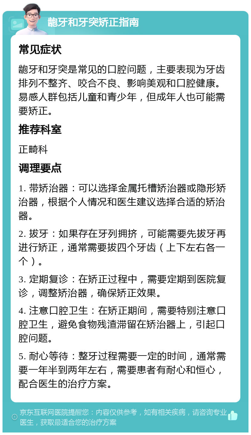 龅牙和牙突矫正指南 常见症状 龅牙和牙突是常见的口腔问题，主要表现为牙齿排列不整齐、咬合不良、影响美观和口腔健康。易感人群包括儿童和青少年，但成年人也可能需要矫正。 推荐科室 正畸科 调理要点 1. 带矫治器：可以选择金属托槽矫治器或隐形矫治器，根据个人情况和医生建议选择合适的矫治器。 2. 拔牙：如果存在牙列拥挤，可能需要先拔牙再进行矫正，通常需要拔四个牙齿（上下左右各一个）。 3. 定期复诊：在矫正过程中，需要定期到医院复诊，调整矫治器，确保矫正效果。 4. 注意口腔卫生：在矫正期间，需要特别注意口腔卫生，避免食物残渣滞留在矫治器上，引起口腔问题。 5. 耐心等待：整牙过程需要一定的时间，通常需要一年半到两年左右，需要患者有耐心和恒心，配合医生的治疗方案。