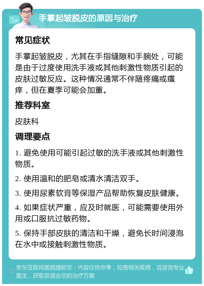 手掌起皱脱皮的原因与治疗 常见症状 手掌起皱脱皮，尤其在手指缝隙和手腕处，可能是由于过度使用洗手液或其他刺激性物质引起的皮肤过敏反应。这种情况通常不伴随疼痛或瘙痒，但在夏季可能会加重。 推荐科室 皮肤科 调理要点 1. 避免使用可能引起过敏的洗手液或其他刺激性物质。 2. 使用温和的肥皂或清水清洁双手。 3. 使用尿素软膏等保湿产品帮助恢复皮肤健康。 4. 如果症状严重，应及时就医，可能需要使用外用或口服抗过敏药物。 5. 保持手部皮肤的清洁和干燥，避免长时间浸泡在水中或接触刺激性物质。