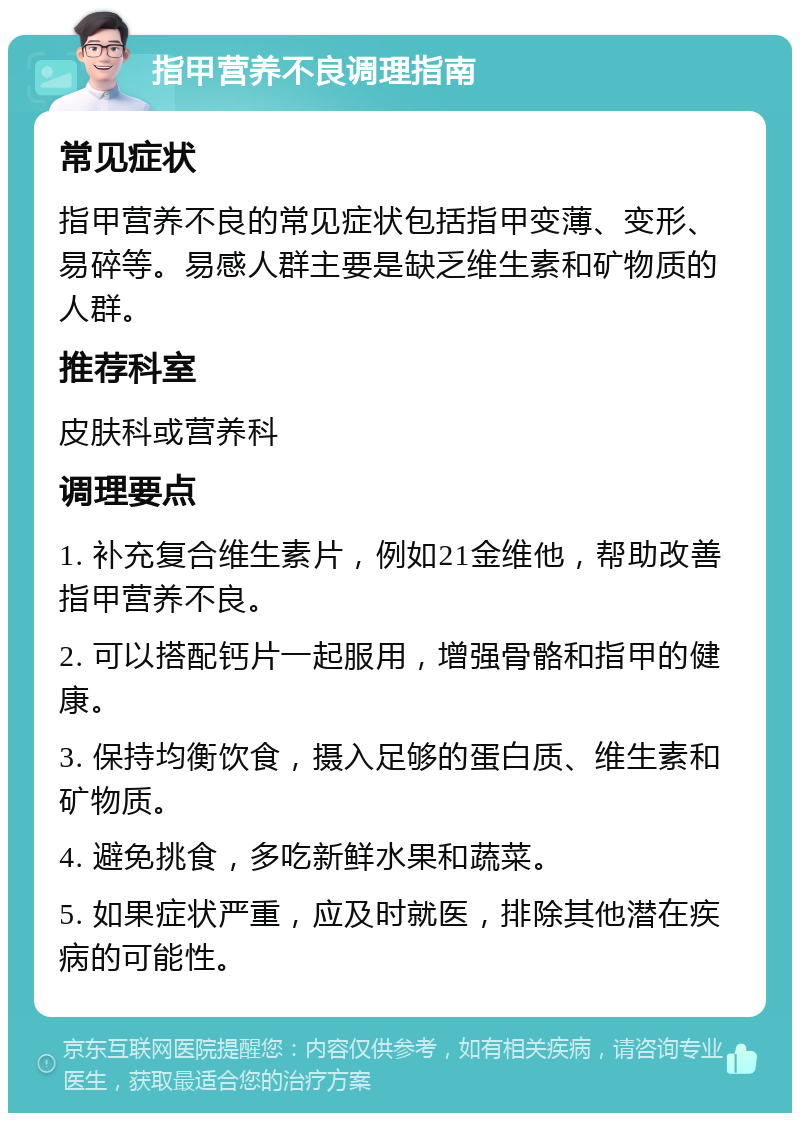 指甲营养不良调理指南 常见症状 指甲营养不良的常见症状包括指甲变薄、变形、易碎等。易感人群主要是缺乏维生素和矿物质的人群。 推荐科室 皮肤科或营养科 调理要点 1. 补充复合维生素片，例如21金维他，帮助改善指甲营养不良。 2. 可以搭配钙片一起服用，增强骨骼和指甲的健康。 3. 保持均衡饮食，摄入足够的蛋白质、维生素和矿物质。 4. 避免挑食，多吃新鲜水果和蔬菜。 5. 如果症状严重，应及时就医，排除其他潜在疾病的可能性。