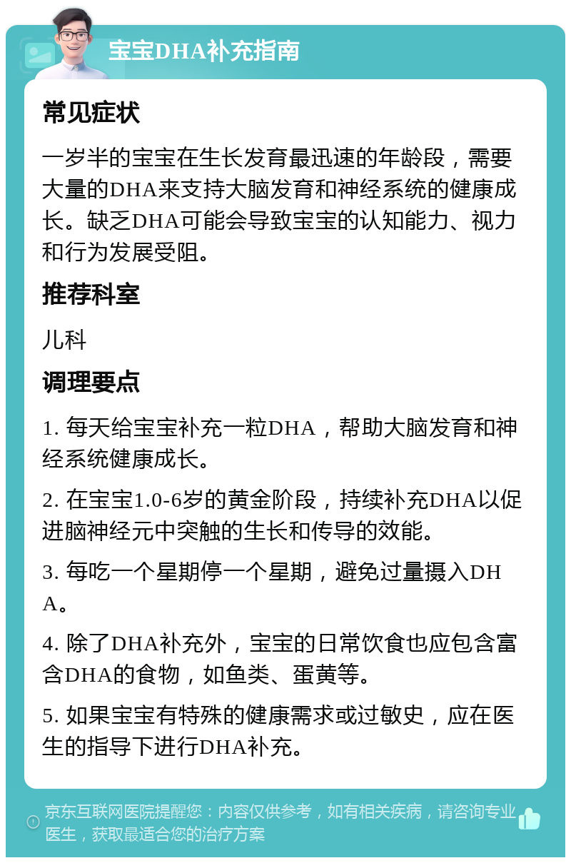 宝宝DHA补充指南 常见症状 一岁半的宝宝在生长发育最迅速的年龄段，需要大量的DHA来支持大脑发育和神经系统的健康成长。缺乏DHA可能会导致宝宝的认知能力、视力和行为发展受阻。 推荐科室 儿科 调理要点 1. 每天给宝宝补充一粒DHA，帮助大脑发育和神经系统健康成长。 2. 在宝宝1.0-6岁的黄金阶段，持续补充DHA以促进脑神经元中突触的生长和传导的效能。 3. 每吃一个星期停一个星期，避免过量摄入DHA。 4. 除了DHA补充外，宝宝的日常饮食也应包含富含DHA的食物，如鱼类、蛋黄等。 5. 如果宝宝有特殊的健康需求或过敏史，应在医生的指导下进行DHA补充。