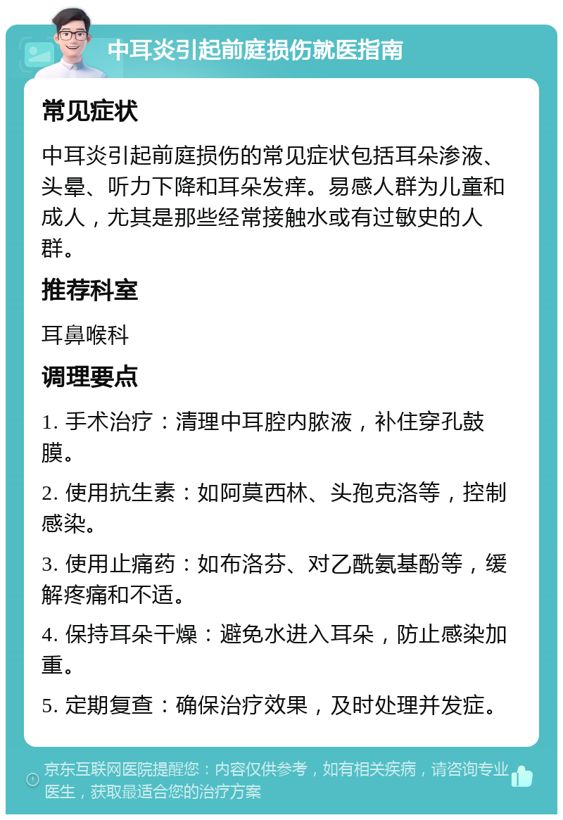 中耳炎引起前庭损伤就医指南 常见症状 中耳炎引起前庭损伤的常见症状包括耳朵渗液、头晕、听力下降和耳朵发痒。易感人群为儿童和成人，尤其是那些经常接触水或有过敏史的人群。 推荐科室 耳鼻喉科 调理要点 1. 手术治疗：清理中耳腔内脓液，补住穿孔鼓膜。 2. 使用抗生素：如阿莫西林、头孢克洛等，控制感染。 3. 使用止痛药：如布洛芬、对乙酰氨基酚等，缓解疼痛和不适。 4. 保持耳朵干燥：避免水进入耳朵，防止感染加重。 5. 定期复查：确保治疗效果，及时处理并发症。