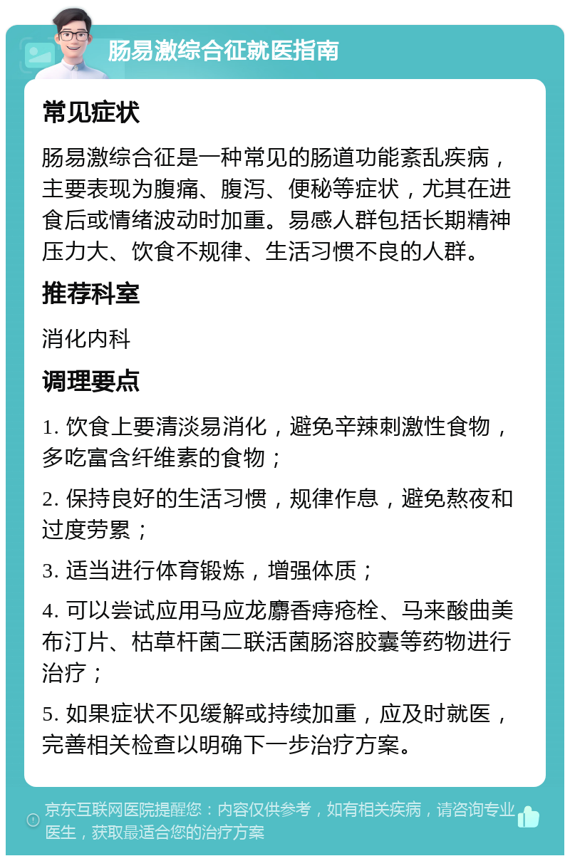 肠易激综合征就医指南 常见症状 肠易激综合征是一种常见的肠道功能紊乱疾病，主要表现为腹痛、腹泻、便秘等症状，尤其在进食后或情绪波动时加重。易感人群包括长期精神压力大、饮食不规律、生活习惯不良的人群。 推荐科室 消化内科 调理要点 1. 饮食上要清淡易消化，避免辛辣刺激性食物，多吃富含纤维素的食物； 2. 保持良好的生活习惯，规律作息，避免熬夜和过度劳累； 3. 适当进行体育锻炼，增强体质； 4. 可以尝试应用马应龙麝香痔疮栓、马来酸曲美布汀片、枯草杆菌二联活菌肠溶胶囊等药物进行治疗； 5. 如果症状不见缓解或持续加重，应及时就医，完善相关检查以明确下一步治疗方案。