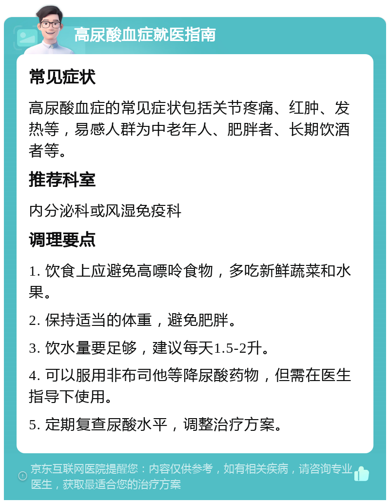 高尿酸血症就医指南 常见症状 高尿酸血症的常见症状包括关节疼痛、红肿、发热等，易感人群为中老年人、肥胖者、长期饮酒者等。 推荐科室 内分泌科或风湿免疫科 调理要点 1. 饮食上应避免高嘌呤食物，多吃新鲜蔬菜和水果。 2. 保持适当的体重，避免肥胖。 3. 饮水量要足够，建议每天1.5-2升。 4. 可以服用非布司他等降尿酸药物，但需在医生指导下使用。 5. 定期复查尿酸水平，调整治疗方案。