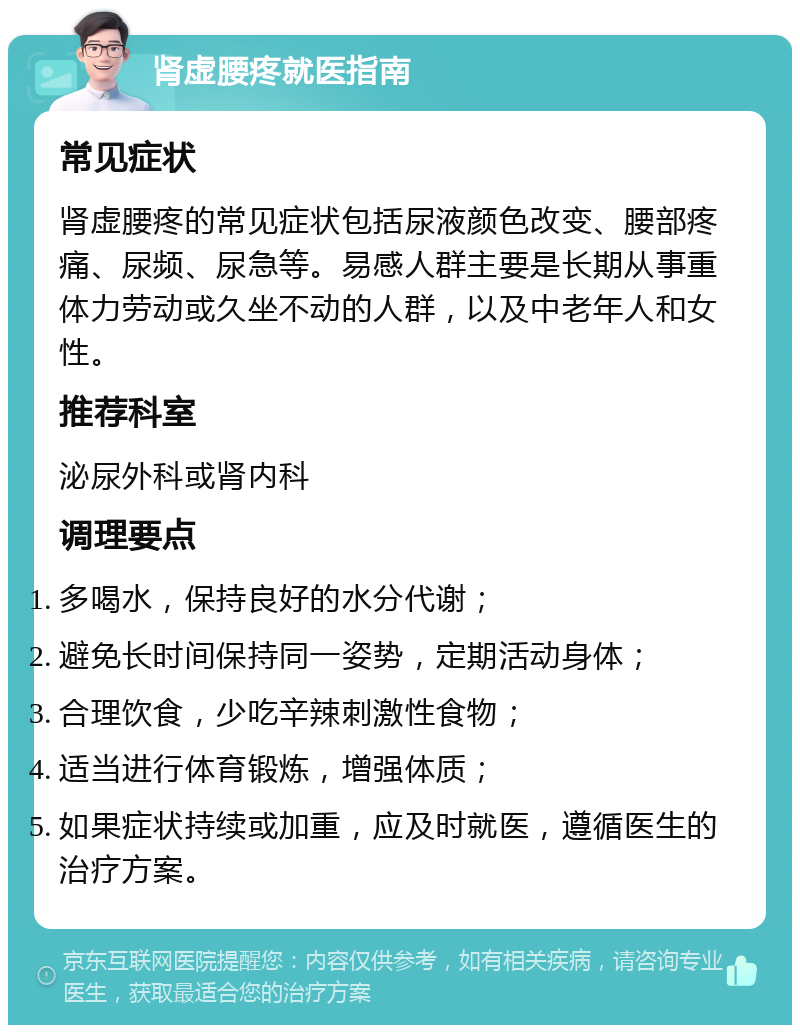 肾虚腰疼就医指南 常见症状 肾虚腰疼的常见症状包括尿液颜色改变、腰部疼痛、尿频、尿急等。易感人群主要是长期从事重体力劳动或久坐不动的人群，以及中老年人和女性。 推荐科室 泌尿外科或肾内科 调理要点 多喝水，保持良好的水分代谢； 避免长时间保持同一姿势，定期活动身体； 合理饮食，少吃辛辣刺激性食物； 适当进行体育锻炼，增强体质； 如果症状持续或加重，应及时就医，遵循医生的治疗方案。