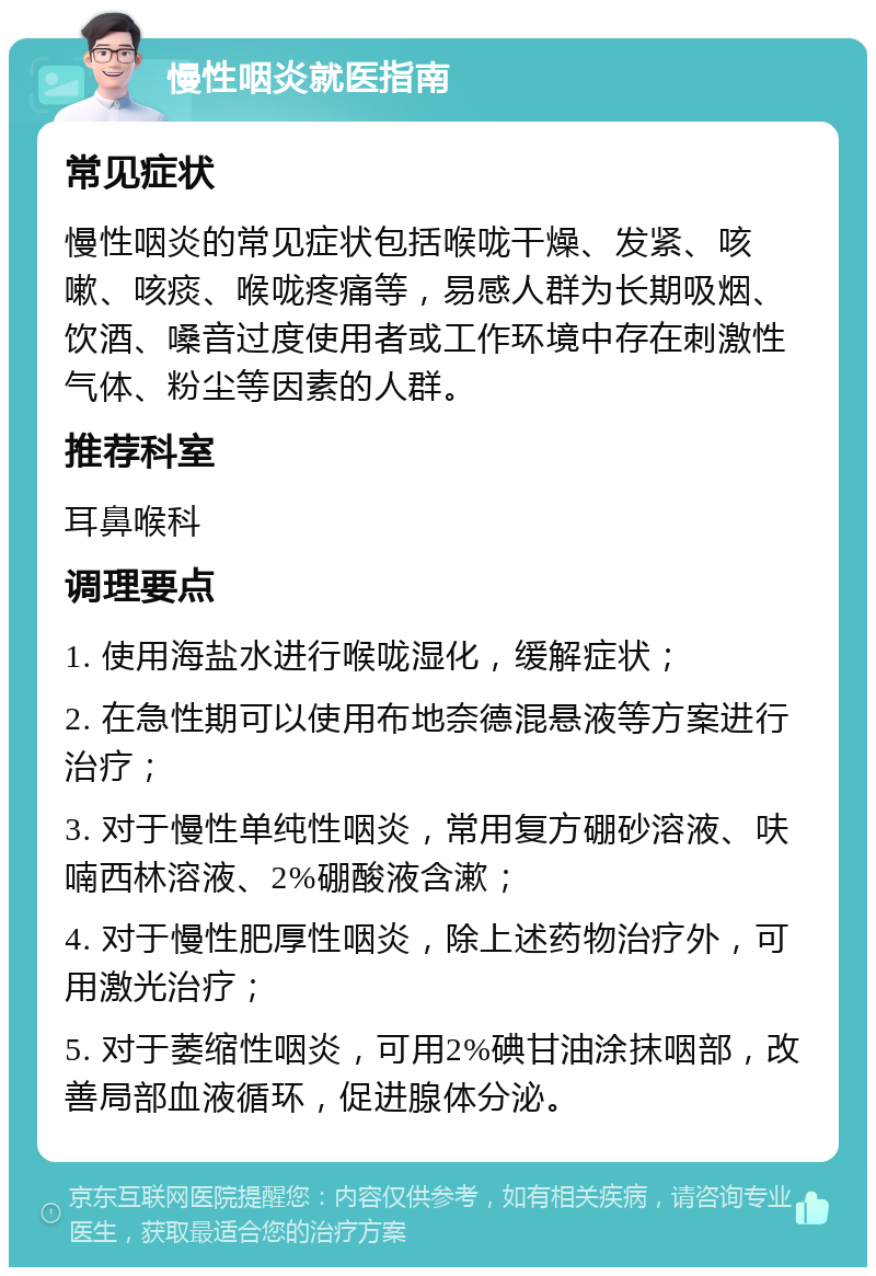 慢性咽炎就医指南 常见症状 慢性咽炎的常见症状包括喉咙干燥、发紧、咳嗽、咳痰、喉咙疼痛等，易感人群为长期吸烟、饮酒、嗓音过度使用者或工作环境中存在刺激性气体、粉尘等因素的人群。 推荐科室 耳鼻喉科 调理要点 1. 使用海盐水进行喉咙湿化，缓解症状； 2. 在急性期可以使用布地奈德混悬液等方案进行治疗； 3. 对于慢性单纯性咽炎，常用复方硼砂溶液、呋喃西林溶液、2%硼酸液含漱； 4. 对于慢性肥厚性咽炎，除上述药物治疗外，可用激光治疗； 5. 对于萎缩性咽炎，可用2%碘甘油涂抹咽部，改善局部血液循环，促进腺体分泌。