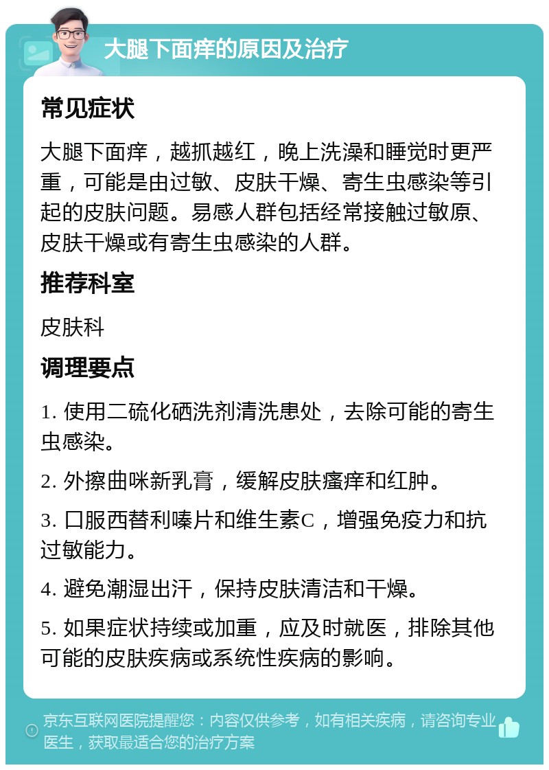 大腿下面痒的原因及治疗 常见症状 大腿下面痒，越抓越红，晚上洗澡和睡觉时更严重，可能是由过敏、皮肤干燥、寄生虫感染等引起的皮肤问题。易感人群包括经常接触过敏原、皮肤干燥或有寄生虫感染的人群。 推荐科室 皮肤科 调理要点 1. 使用二硫化硒洗剂清洗患处，去除可能的寄生虫感染。 2. 外擦曲咪新乳膏，缓解皮肤瘙痒和红肿。 3. 口服西替利嗪片和维生素C，增强免疫力和抗过敏能力。 4. 避免潮湿出汗，保持皮肤清洁和干燥。 5. 如果症状持续或加重，应及时就医，排除其他可能的皮肤疾病或系统性疾病的影响。