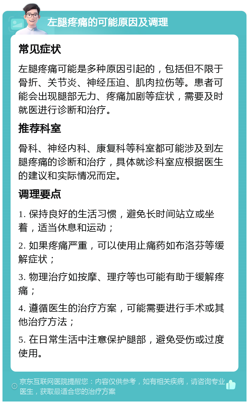 左腿疼痛的可能原因及调理 常见症状 左腿疼痛可能是多种原因引起的，包括但不限于骨折、关节炎、神经压迫、肌肉拉伤等。患者可能会出现腿部无力、疼痛加剧等症状，需要及时就医进行诊断和治疗。 推荐科室 骨科、神经内科、康复科等科室都可能涉及到左腿疼痛的诊断和治疗，具体就诊科室应根据医生的建议和实际情况而定。 调理要点 1. 保持良好的生活习惯，避免长时间站立或坐着，适当休息和运动； 2. 如果疼痛严重，可以使用止痛药如布洛芬等缓解症状； 3. 物理治疗如按摩、理疗等也可能有助于缓解疼痛； 4. 遵循医生的治疗方案，可能需要进行手术或其他治疗方法； 5. 在日常生活中注意保护腿部，避免受伤或过度使用。