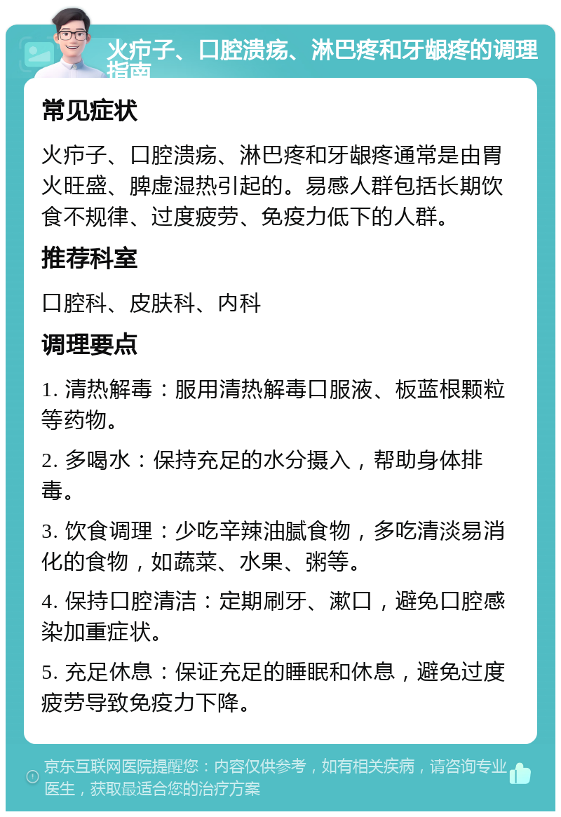 火疖子、口腔溃疡、淋巴疼和牙龈疼的调理指南 常见症状 火疖子、口腔溃疡、淋巴疼和牙龈疼通常是由胃火旺盛、脾虚湿热引起的。易感人群包括长期饮食不规律、过度疲劳、免疫力低下的人群。 推荐科室 口腔科、皮肤科、内科 调理要点 1. 清热解毒：服用清热解毒口服液、板蓝根颗粒等药物。 2. 多喝水：保持充足的水分摄入，帮助身体排毒。 3. 饮食调理：少吃辛辣油腻食物，多吃清淡易消化的食物，如蔬菜、水果、粥等。 4. 保持口腔清洁：定期刷牙、漱口，避免口腔感染加重症状。 5. 充足休息：保证充足的睡眠和休息，避免过度疲劳导致免疫力下降。