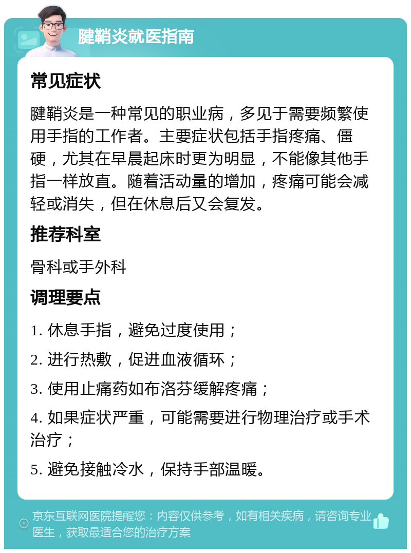 腱鞘炎就医指南 常见症状 腱鞘炎是一种常见的职业病，多见于需要频繁使用手指的工作者。主要症状包括手指疼痛、僵硬，尤其在早晨起床时更为明显，不能像其他手指一样放直。随着活动量的增加，疼痛可能会减轻或消失，但在休息后又会复发。 推荐科室 骨科或手外科 调理要点 1. 休息手指，避免过度使用； 2. 进行热敷，促进血液循环； 3. 使用止痛药如布洛芬缓解疼痛； 4. 如果症状严重，可能需要进行物理治疗或手术治疗； 5. 避免接触冷水，保持手部温暖。