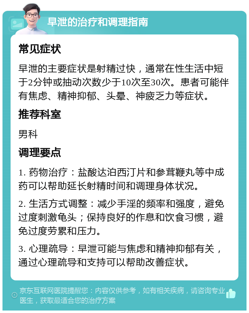 早泄的治疗和调理指南 常见症状 早泄的主要症状是射精过快，通常在性生活中短于2分钟或抽动次数少于10次至30次。患者可能伴有焦虑、精神抑郁、头晕、神疲乏力等症状。 推荐科室 男科 调理要点 1. 药物治疗：盐酸达泊西汀片和参茸鞭丸等中成药可以帮助延长射精时间和调理身体状况。 2. 生活方式调整：减少手淫的频率和强度，避免过度刺激龟头；保持良好的作息和饮食习惯，避免过度劳累和压力。 3. 心理疏导：早泄可能与焦虑和精神抑郁有关，通过心理疏导和支持可以帮助改善症状。