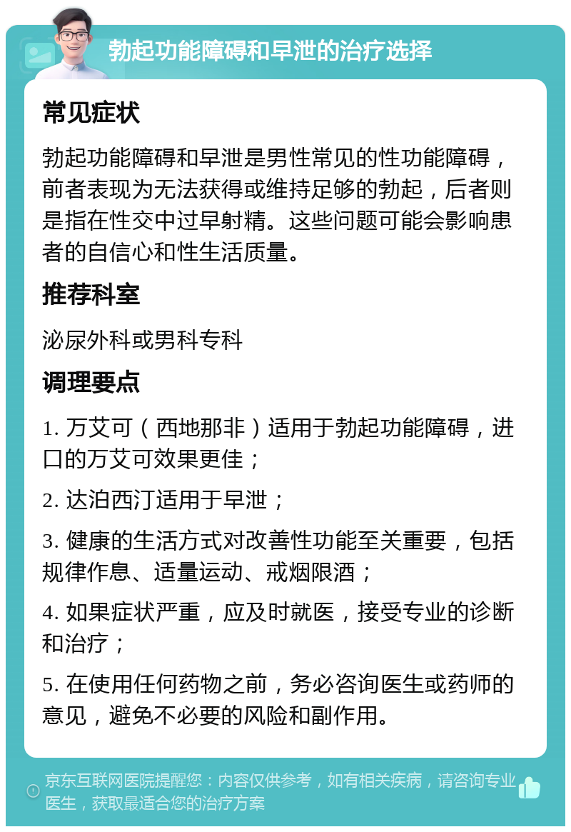 勃起功能障碍和早泄的治疗选择 常见症状 勃起功能障碍和早泄是男性常见的性功能障碍，前者表现为无法获得或维持足够的勃起，后者则是指在性交中过早射精。这些问题可能会影响患者的自信心和性生活质量。 推荐科室 泌尿外科或男科专科 调理要点 1. 万艾可（西地那非）适用于勃起功能障碍，进口的万艾可效果更佳； 2. 达泊西汀适用于早泄； 3. 健康的生活方式对改善性功能至关重要，包括规律作息、适量运动、戒烟限酒； 4. 如果症状严重，应及时就医，接受专业的诊断和治疗； 5. 在使用任何药物之前，务必咨询医生或药师的意见，避免不必要的风险和副作用。