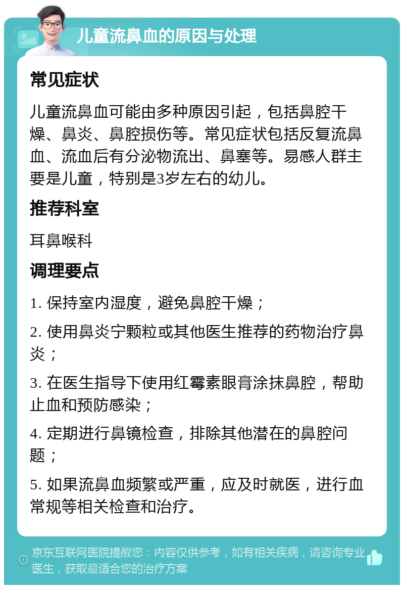 儿童流鼻血的原因与处理 常见症状 儿童流鼻血可能由多种原因引起，包括鼻腔干燥、鼻炎、鼻腔损伤等。常见症状包括反复流鼻血、流血后有分泌物流出、鼻塞等。易感人群主要是儿童，特别是3岁左右的幼儿。 推荐科室 耳鼻喉科 调理要点 1. 保持室内湿度，避免鼻腔干燥； 2. 使用鼻炎宁颗粒或其他医生推荐的药物治疗鼻炎； 3. 在医生指导下使用红霉素眼膏涂抹鼻腔，帮助止血和预防感染； 4. 定期进行鼻镜检查，排除其他潜在的鼻腔问题； 5. 如果流鼻血频繁或严重，应及时就医，进行血常规等相关检查和治疗。