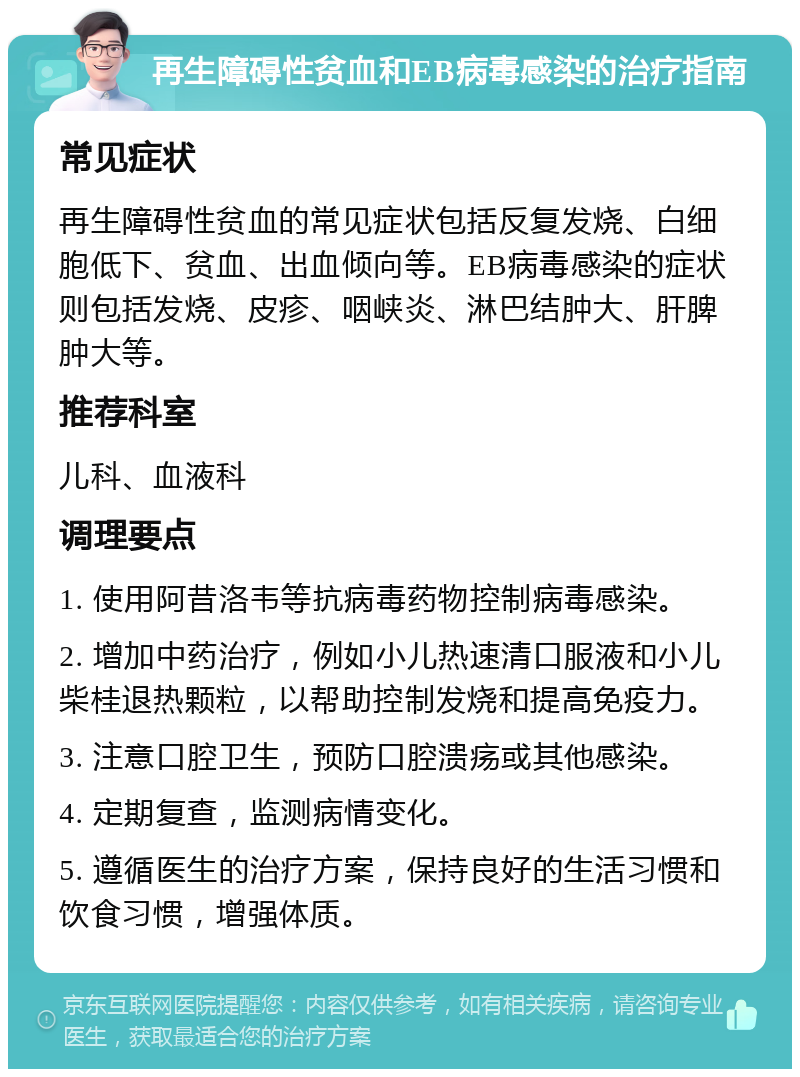 再生障碍性贫血和EB病毒感染的治疗指南 常见症状 再生障碍性贫血的常见症状包括反复发烧、白细胞低下、贫血、出血倾向等。EB病毒感染的症状则包括发烧、皮疹、咽峡炎、淋巴结肿大、肝脾肿大等。 推荐科室 儿科、血液科 调理要点 1. 使用阿昔洛韦等抗病毒药物控制病毒感染。 2. 增加中药治疗，例如小儿热速清口服液和小儿柴桂退热颗粒，以帮助控制发烧和提高免疫力。 3. 注意口腔卫生，预防口腔溃疡或其他感染。 4. 定期复查，监测病情变化。 5. 遵循医生的治疗方案，保持良好的生活习惯和饮食习惯，增强体质。