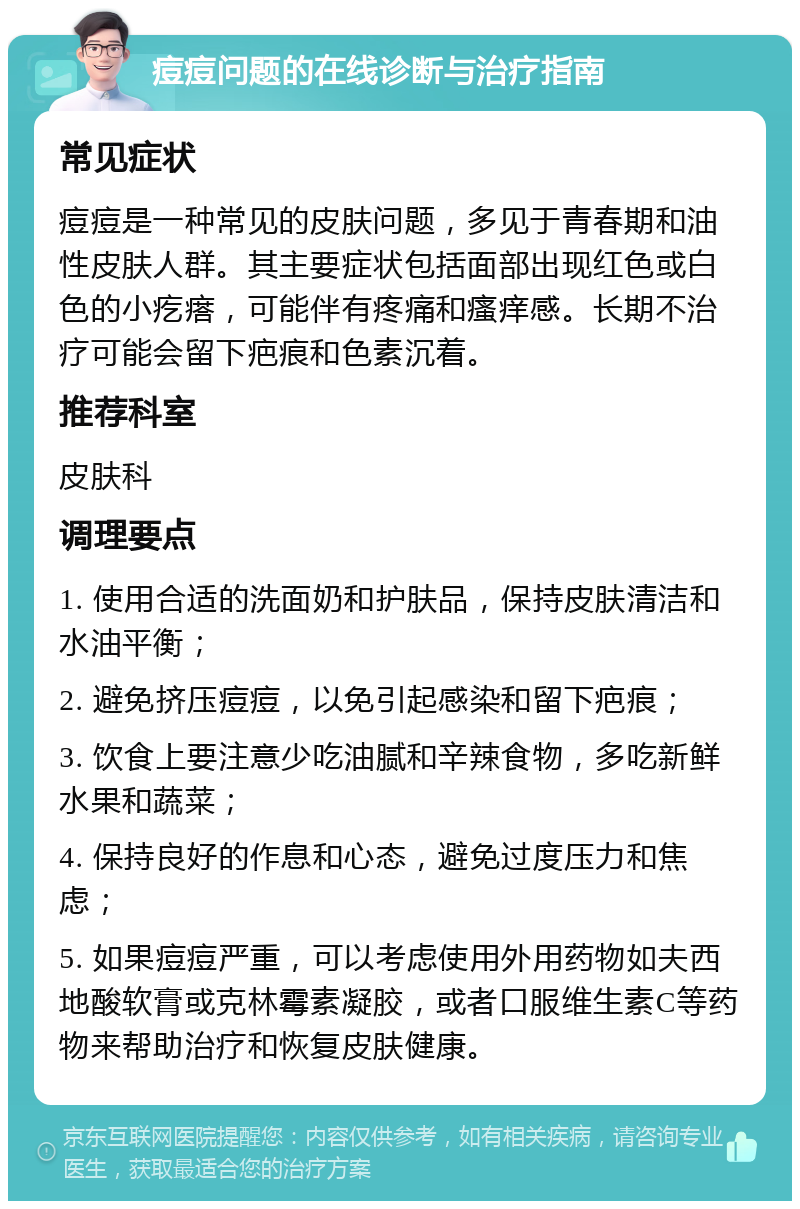 痘痘问题的在线诊断与治疗指南 常见症状 痘痘是一种常见的皮肤问题，多见于青春期和油性皮肤人群。其主要症状包括面部出现红色或白色的小疙瘩，可能伴有疼痛和瘙痒感。长期不治疗可能会留下疤痕和色素沉着。 推荐科室 皮肤科 调理要点 1. 使用合适的洗面奶和护肤品，保持皮肤清洁和水油平衡； 2. 避免挤压痘痘，以免引起感染和留下疤痕； 3. 饮食上要注意少吃油腻和辛辣食物，多吃新鲜水果和蔬菜； 4. 保持良好的作息和心态，避免过度压力和焦虑； 5. 如果痘痘严重，可以考虑使用外用药物如夫西地酸软膏或克林霉素凝胶，或者口服维生素C等药物来帮助治疗和恢复皮肤健康。