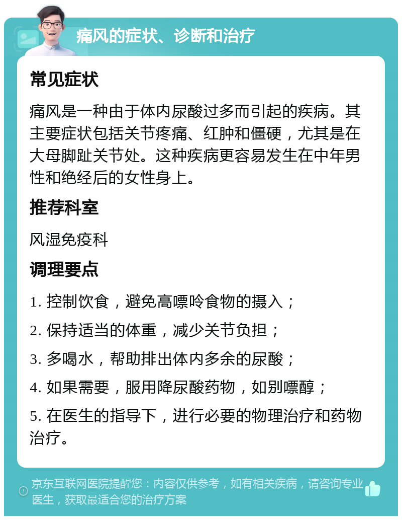 痛风的症状、诊断和治疗 常见症状 痛风是一种由于体内尿酸过多而引起的疾病。其主要症状包括关节疼痛、红肿和僵硬，尤其是在大母脚趾关节处。这种疾病更容易发生在中年男性和绝经后的女性身上。 推荐科室 风湿免疫科 调理要点 1. 控制饮食，避免高嘌呤食物的摄入； 2. 保持适当的体重，减少关节负担； 3. 多喝水，帮助排出体内多余的尿酸； 4. 如果需要，服用降尿酸药物，如别嘌醇； 5. 在医生的指导下，进行必要的物理治疗和药物治疗。