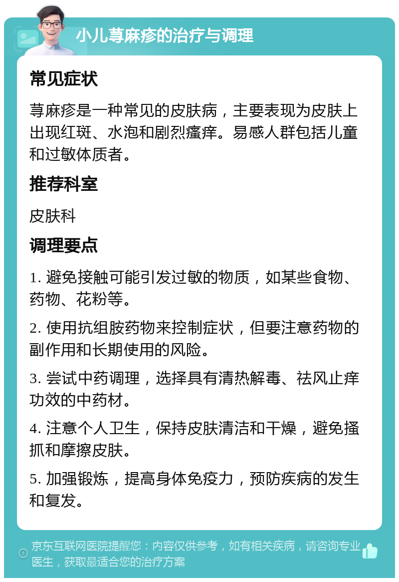 小儿荨麻疹的治疗与调理 常见症状 荨麻疹是一种常见的皮肤病，主要表现为皮肤上出现红斑、水泡和剧烈瘙痒。易感人群包括儿童和过敏体质者。 推荐科室 皮肤科 调理要点 1. 避免接触可能引发过敏的物质，如某些食物、药物、花粉等。 2. 使用抗组胺药物来控制症状，但要注意药物的副作用和长期使用的风险。 3. 尝试中药调理，选择具有清热解毒、祛风止痒功效的中药材。 4. 注意个人卫生，保持皮肤清洁和干燥，避免搔抓和摩擦皮肤。 5. 加强锻炼，提高身体免疫力，预防疾病的发生和复发。