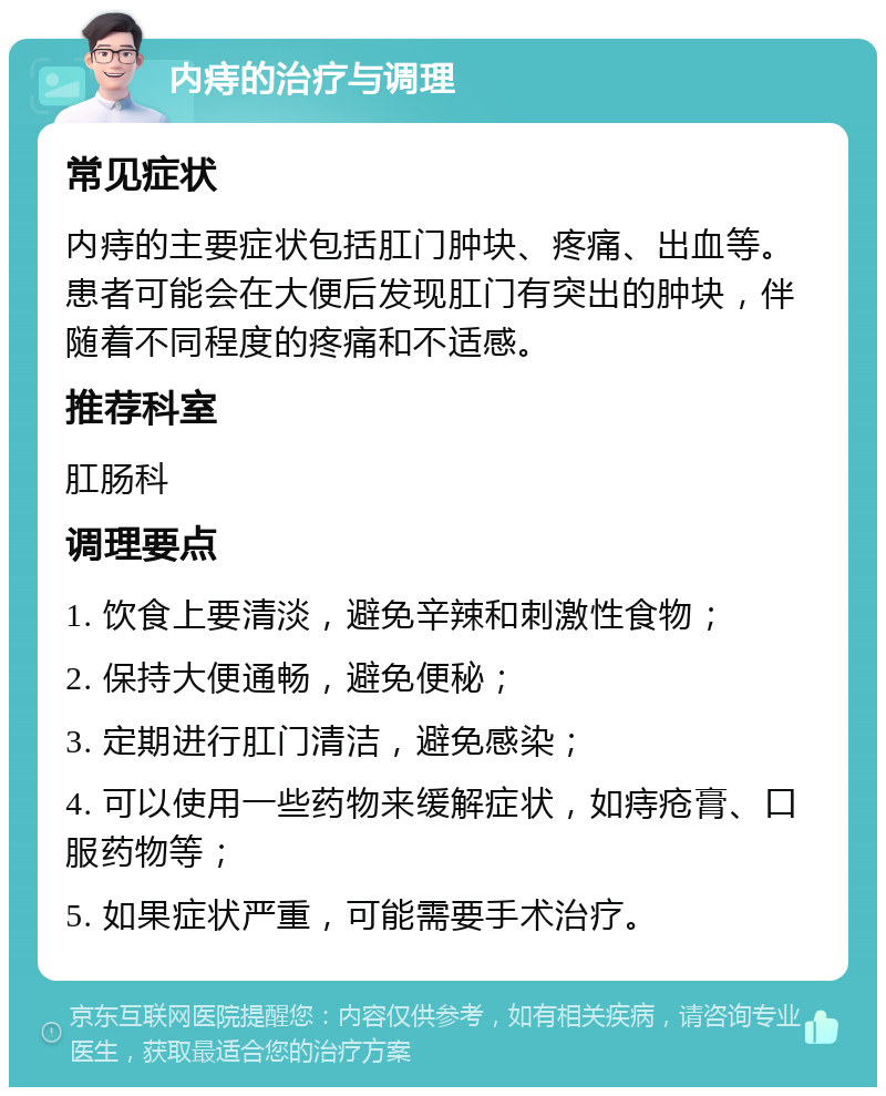 内痔的治疗与调理 常见症状 内痔的主要症状包括肛门肿块、疼痛、出血等。患者可能会在大便后发现肛门有突出的肿块，伴随着不同程度的疼痛和不适感。 推荐科室 肛肠科 调理要点 1. 饮食上要清淡，避免辛辣和刺激性食物； 2. 保持大便通畅，避免便秘； 3. 定期进行肛门清洁，避免感染； 4. 可以使用一些药物来缓解症状，如痔疮膏、口服药物等； 5. 如果症状严重，可能需要手术治疗。