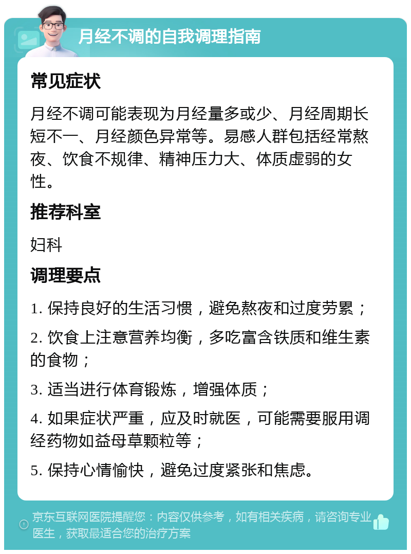 月经不调的自我调理指南 常见症状 月经不调可能表现为月经量多或少、月经周期长短不一、月经颜色异常等。易感人群包括经常熬夜、饮食不规律、精神压力大、体质虚弱的女性。 推荐科室 妇科 调理要点 1. 保持良好的生活习惯，避免熬夜和过度劳累； 2. 饮食上注意营养均衡，多吃富含铁质和维生素的食物； 3. 适当进行体育锻炼，增强体质； 4. 如果症状严重，应及时就医，可能需要服用调经药物如益母草颗粒等； 5. 保持心情愉快，避免过度紧张和焦虑。