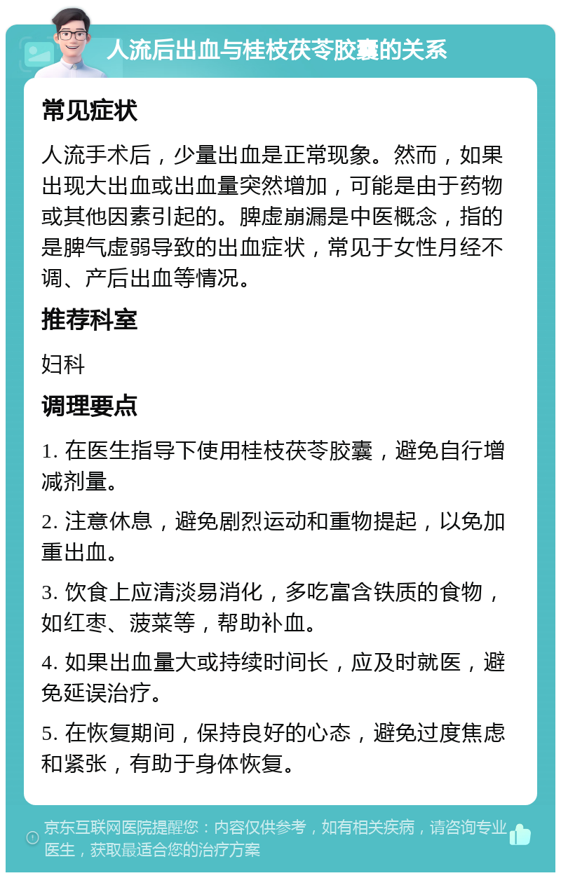 人流后出血与桂枝茯苓胶囊的关系 常见症状 人流手术后，少量出血是正常现象。然而，如果出现大出血或出血量突然增加，可能是由于药物或其他因素引起的。脾虚崩漏是中医概念，指的是脾气虚弱导致的出血症状，常见于女性月经不调、产后出血等情况。 推荐科室 妇科 调理要点 1. 在医生指导下使用桂枝茯苓胶囊，避免自行增减剂量。 2. 注意休息，避免剧烈运动和重物提起，以免加重出血。 3. 饮食上应清淡易消化，多吃富含铁质的食物，如红枣、菠菜等，帮助补血。 4. 如果出血量大或持续时间长，应及时就医，避免延误治疗。 5. 在恢复期间，保持良好的心态，避免过度焦虑和紧张，有助于身体恢复。