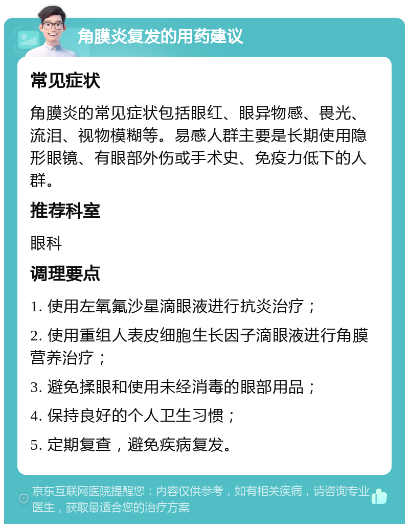 角膜炎复发的用药建议 常见症状 角膜炎的常见症状包括眼红、眼异物感、畏光、流泪、视物模糊等。易感人群主要是长期使用隐形眼镜、有眼部外伤或手术史、免疫力低下的人群。 推荐科室 眼科 调理要点 1. 使用左氧氟沙星滴眼液进行抗炎治疗； 2. 使用重组人表皮细胞生长因子滴眼液进行角膜营养治疗； 3. 避免揉眼和使用未经消毒的眼部用品； 4. 保持良好的个人卫生习惯； 5. 定期复查，避免疾病复发。