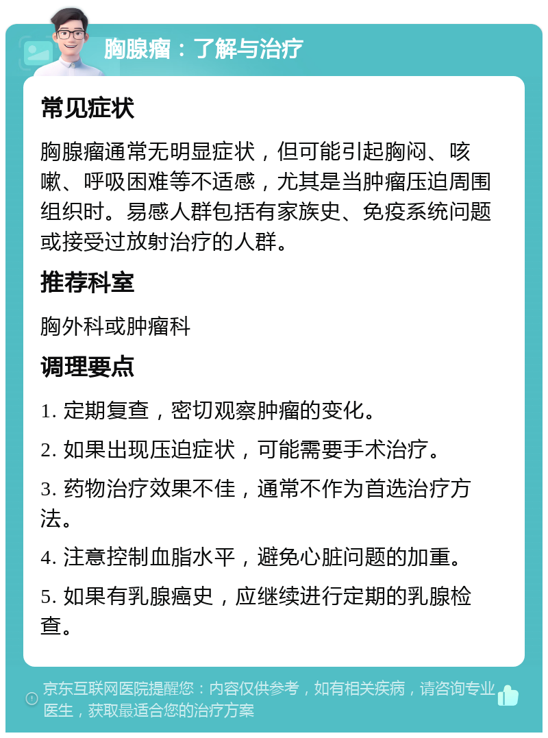 胸腺瘤：了解与治疗 常见症状 胸腺瘤通常无明显症状，但可能引起胸闷、咳嗽、呼吸困难等不适感，尤其是当肿瘤压迫周围组织时。易感人群包括有家族史、免疫系统问题或接受过放射治疗的人群。 推荐科室 胸外科或肿瘤科 调理要点 1. 定期复查，密切观察肿瘤的变化。 2. 如果出现压迫症状，可能需要手术治疗。 3. 药物治疗效果不佳，通常不作为首选治疗方法。 4. 注意控制血脂水平，避免心脏问题的加重。 5. 如果有乳腺癌史，应继续进行定期的乳腺检查。