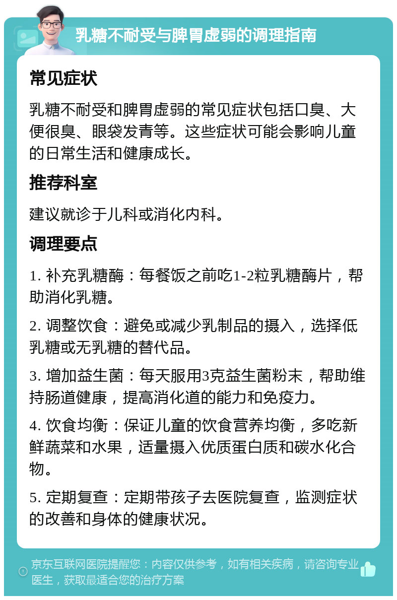 乳糖不耐受与脾胃虚弱的调理指南 常见症状 乳糖不耐受和脾胃虚弱的常见症状包括口臭、大便很臭、眼袋发青等。这些症状可能会影响儿童的日常生活和健康成长。 推荐科室 建议就诊于儿科或消化内科。 调理要点 1. 补充乳糖酶：每餐饭之前吃1-2粒乳糖酶片，帮助消化乳糖。 2. 调整饮食：避免或减少乳制品的摄入，选择低乳糖或无乳糖的替代品。 3. 增加益生菌：每天服用3克益生菌粉末，帮助维持肠道健康，提高消化道的能力和免疫力。 4. 饮食均衡：保证儿童的饮食营养均衡，多吃新鲜蔬菜和水果，适量摄入优质蛋白质和碳水化合物。 5. 定期复查：定期带孩子去医院复查，监测症状的改善和身体的健康状况。