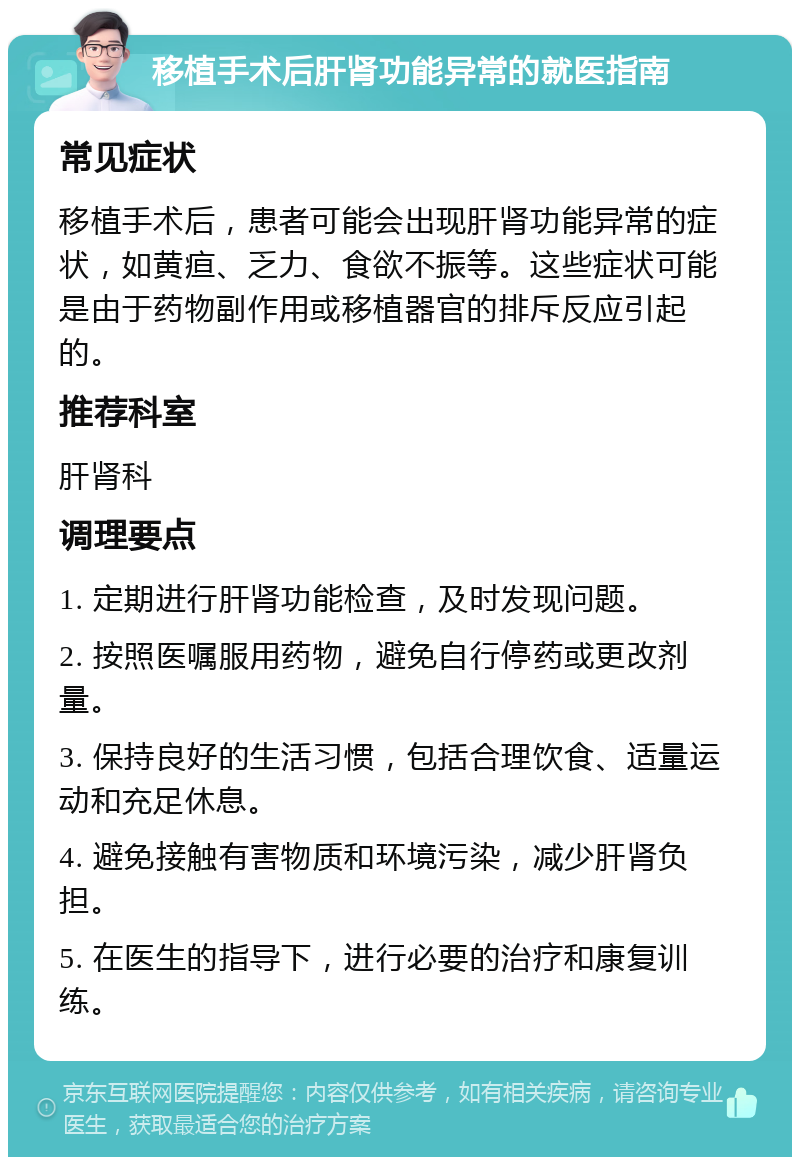 移植手术后肝肾功能异常的就医指南 常见症状 移植手术后，患者可能会出现肝肾功能异常的症状，如黄疸、乏力、食欲不振等。这些症状可能是由于药物副作用或移植器官的排斥反应引起的。 推荐科室 肝肾科 调理要点 1. 定期进行肝肾功能检查，及时发现问题。 2. 按照医嘱服用药物，避免自行停药或更改剂量。 3. 保持良好的生活习惯，包括合理饮食、适量运动和充足休息。 4. 避免接触有害物质和环境污染，减少肝肾负担。 5. 在医生的指导下，进行必要的治疗和康复训练。