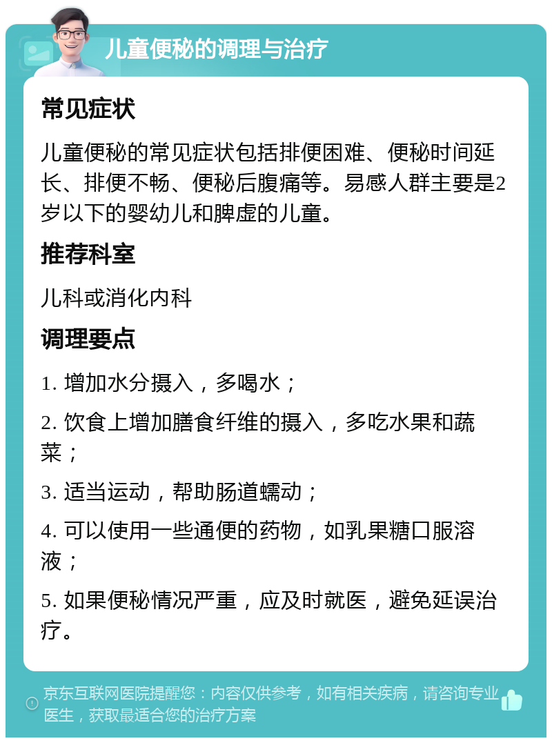 儿童便秘的调理与治疗 常见症状 儿童便秘的常见症状包括排便困难、便秘时间延长、排便不畅、便秘后腹痛等。易感人群主要是2岁以下的婴幼儿和脾虚的儿童。 推荐科室 儿科或消化内科 调理要点 1. 增加水分摄入，多喝水； 2. 饮食上增加膳食纤维的摄入，多吃水果和蔬菜； 3. 适当运动，帮助肠道蠕动； 4. 可以使用一些通便的药物，如乳果糖口服溶液； 5. 如果便秘情况严重，应及时就医，避免延误治疗。