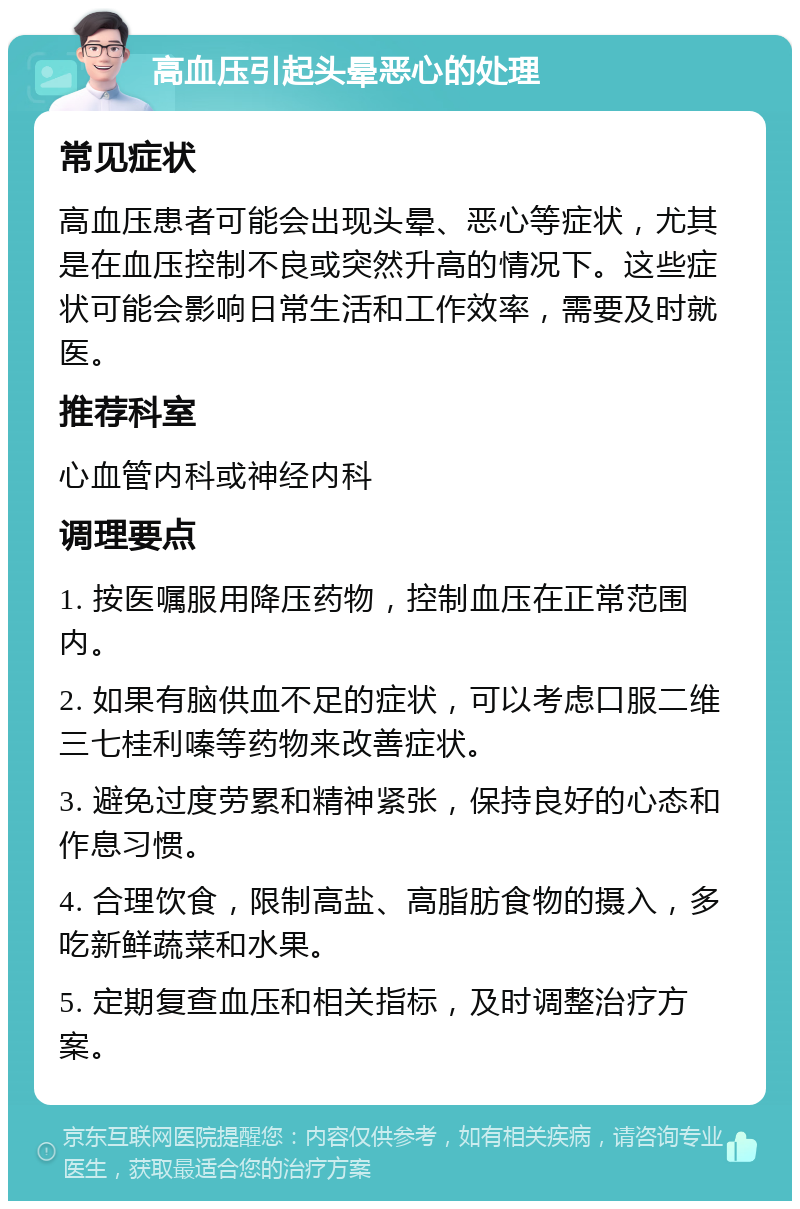 高血压引起头晕恶心的处理 常见症状 高血压患者可能会出现头晕、恶心等症状，尤其是在血压控制不良或突然升高的情况下。这些症状可能会影响日常生活和工作效率，需要及时就医。 推荐科室 心血管内科或神经内科 调理要点 1. 按医嘱服用降压药物，控制血压在正常范围内。 2. 如果有脑供血不足的症状，可以考虑口服二维三七桂利嗪等药物来改善症状。 3. 避免过度劳累和精神紧张，保持良好的心态和作息习惯。 4. 合理饮食，限制高盐、高脂肪食物的摄入，多吃新鲜蔬菜和水果。 5. 定期复查血压和相关指标，及时调整治疗方案。