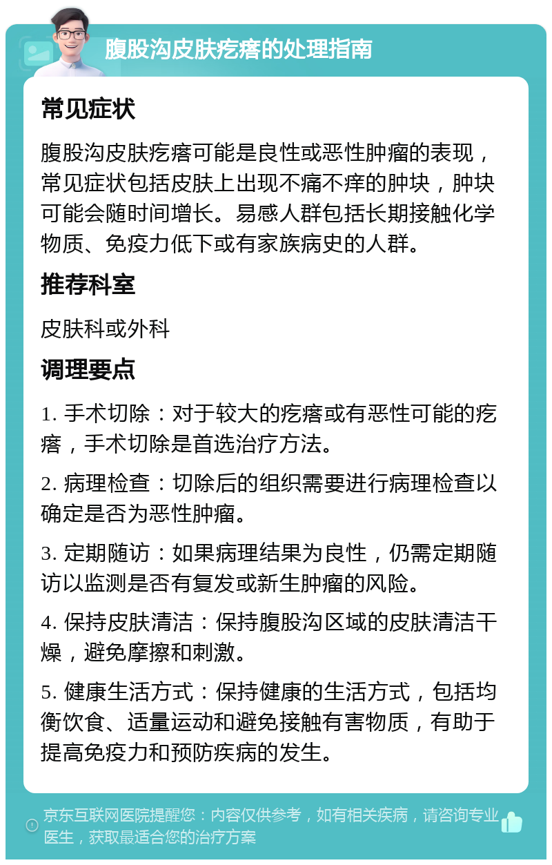 腹股沟皮肤疙瘩的处理指南 常见症状 腹股沟皮肤疙瘩可能是良性或恶性肿瘤的表现，常见症状包括皮肤上出现不痛不痒的肿块，肿块可能会随时间增长。易感人群包括长期接触化学物质、免疫力低下或有家族病史的人群。 推荐科室 皮肤科或外科 调理要点 1. 手术切除：对于较大的疙瘩或有恶性可能的疙瘩，手术切除是首选治疗方法。 2. 病理检查：切除后的组织需要进行病理检查以确定是否为恶性肿瘤。 3. 定期随访：如果病理结果为良性，仍需定期随访以监测是否有复发或新生肿瘤的风险。 4. 保持皮肤清洁：保持腹股沟区域的皮肤清洁干燥，避免摩擦和刺激。 5. 健康生活方式：保持健康的生活方式，包括均衡饮食、适量运动和避免接触有害物质，有助于提高免疫力和预防疾病的发生。