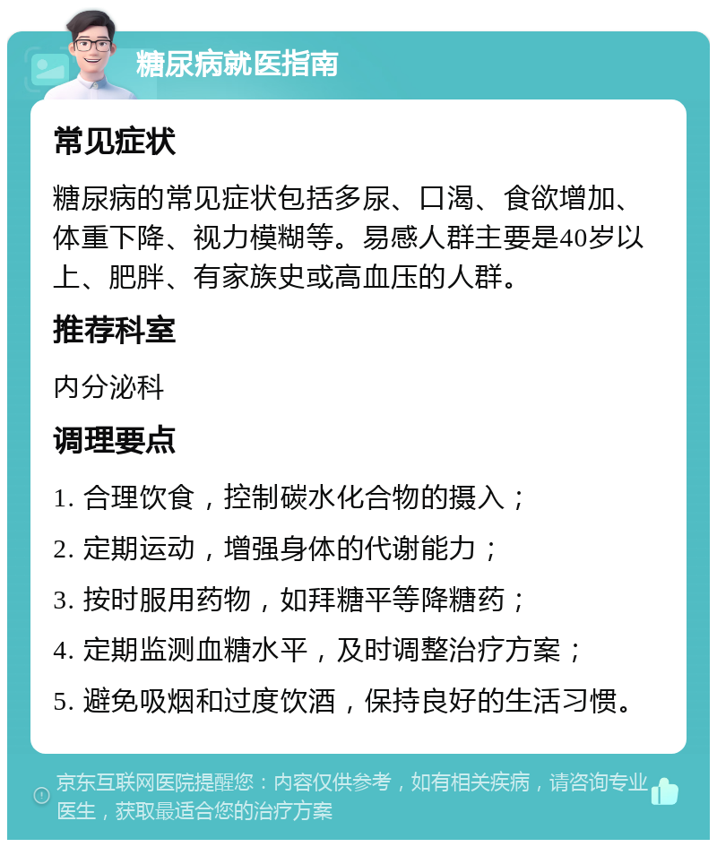 糖尿病就医指南 常见症状 糖尿病的常见症状包括多尿、口渴、食欲增加、体重下降、视力模糊等。易感人群主要是40岁以上、肥胖、有家族史或高血压的人群。 推荐科室 内分泌科 调理要点 1. 合理饮食，控制碳水化合物的摄入； 2. 定期运动，增强身体的代谢能力； 3. 按时服用药物，如拜糖平等降糖药； 4. 定期监测血糖水平，及时调整治疗方案； 5. 避免吸烟和过度饮酒，保持良好的生活习惯。