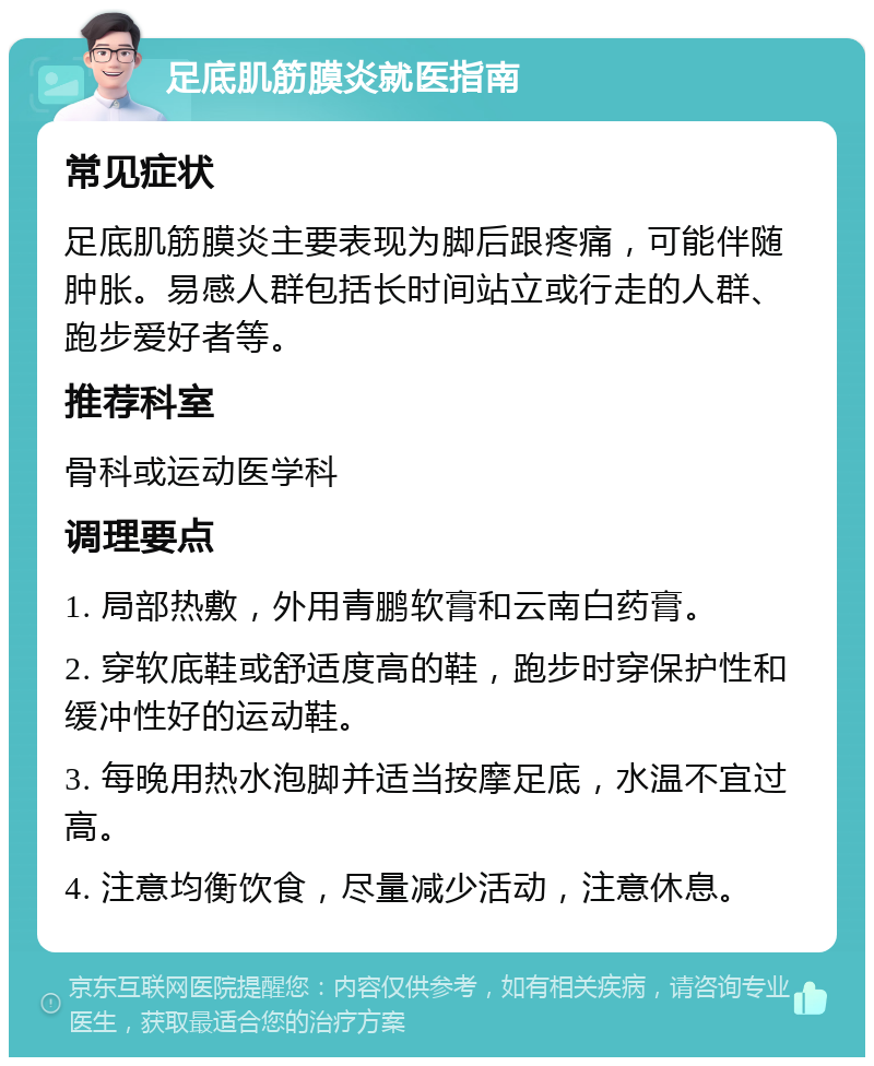 足底肌筋膜炎就医指南 常见症状 足底肌筋膜炎主要表现为脚后跟疼痛，可能伴随肿胀。易感人群包括长时间站立或行走的人群、跑步爱好者等。 推荐科室 骨科或运动医学科 调理要点 1. 局部热敷，外用青鹏软膏和云南白药膏。 2. 穿软底鞋或舒适度高的鞋，跑步时穿保护性和缓冲性好的运动鞋。 3. 每晚用热水泡脚并适当按摩足底，水温不宜过高。 4. 注意均衡饮食，尽量减少活动，注意休息。