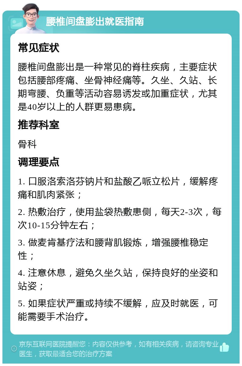 腰椎间盘膨出就医指南 常见症状 腰椎间盘膨出是一种常见的脊柱疾病，主要症状包括腰部疼痛、坐骨神经痛等。久坐、久站、长期弯腰、负重等活动容易诱发或加重症状，尤其是40岁以上的人群更易患病。 推荐科室 骨科 调理要点 1. 口服洛索洛芬钠片和盐酸乙哌立松片，缓解疼痛和肌肉紧张； 2. 热敷治疗，使用盐袋热敷患侧，每天2-3次，每次10-15分钟左右； 3. 做麦肯基疗法和腰背肌锻炼，增强腰椎稳定性； 4. 注意休息，避免久坐久站，保持良好的坐姿和站姿； 5. 如果症状严重或持续不缓解，应及时就医，可能需要手术治疗。