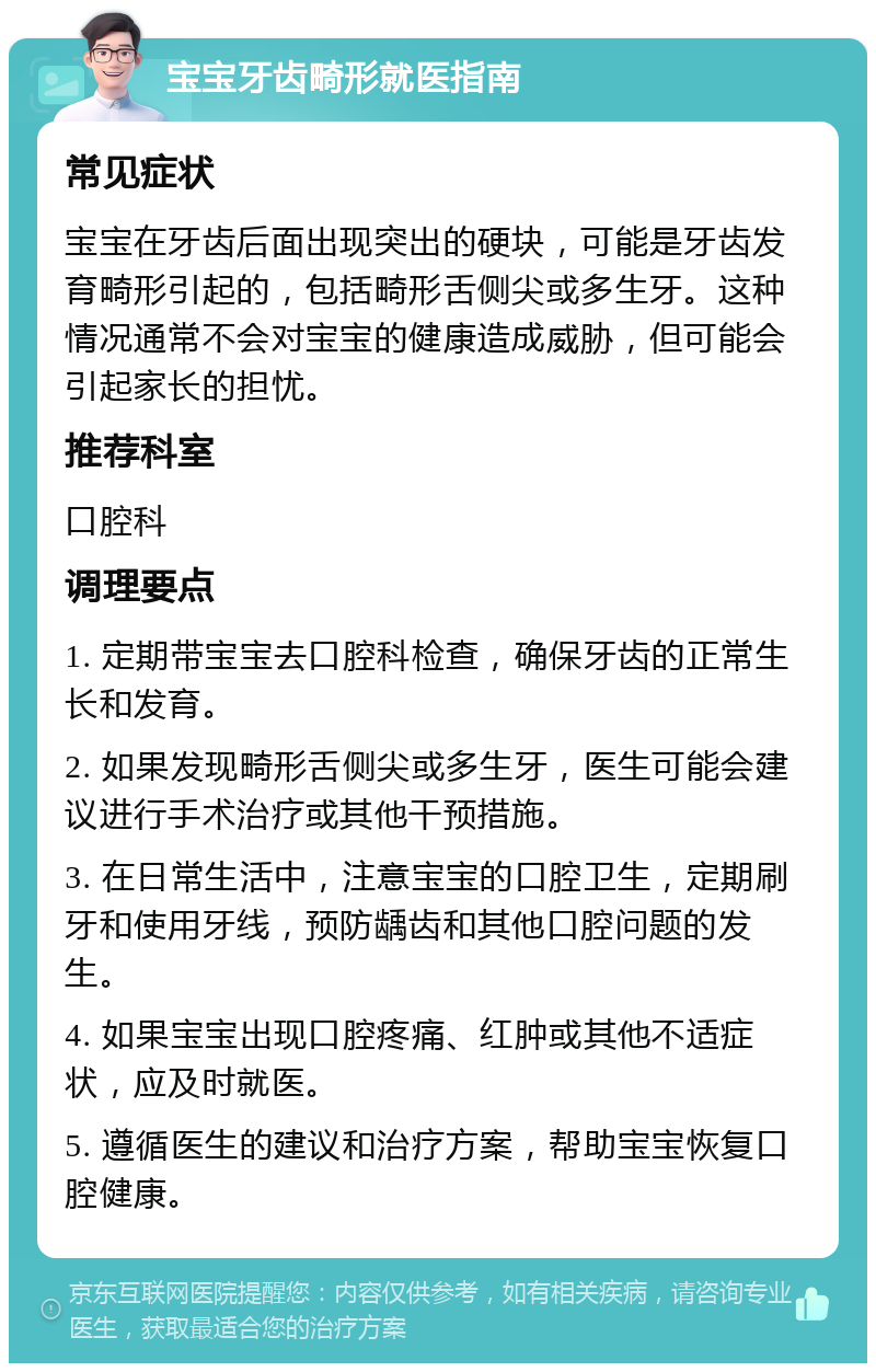 宝宝牙齿畸形就医指南 常见症状 宝宝在牙齿后面出现突出的硬块，可能是牙齿发育畸形引起的，包括畸形舌侧尖或多生牙。这种情况通常不会对宝宝的健康造成威胁，但可能会引起家长的担忧。 推荐科室 口腔科 调理要点 1. 定期带宝宝去口腔科检查，确保牙齿的正常生长和发育。 2. 如果发现畸形舌侧尖或多生牙，医生可能会建议进行手术治疗或其他干预措施。 3. 在日常生活中，注意宝宝的口腔卫生，定期刷牙和使用牙线，预防龋齿和其他口腔问题的发生。 4. 如果宝宝出现口腔疼痛、红肿或其他不适症状，应及时就医。 5. 遵循医生的建议和治疗方案，帮助宝宝恢复口腔健康。