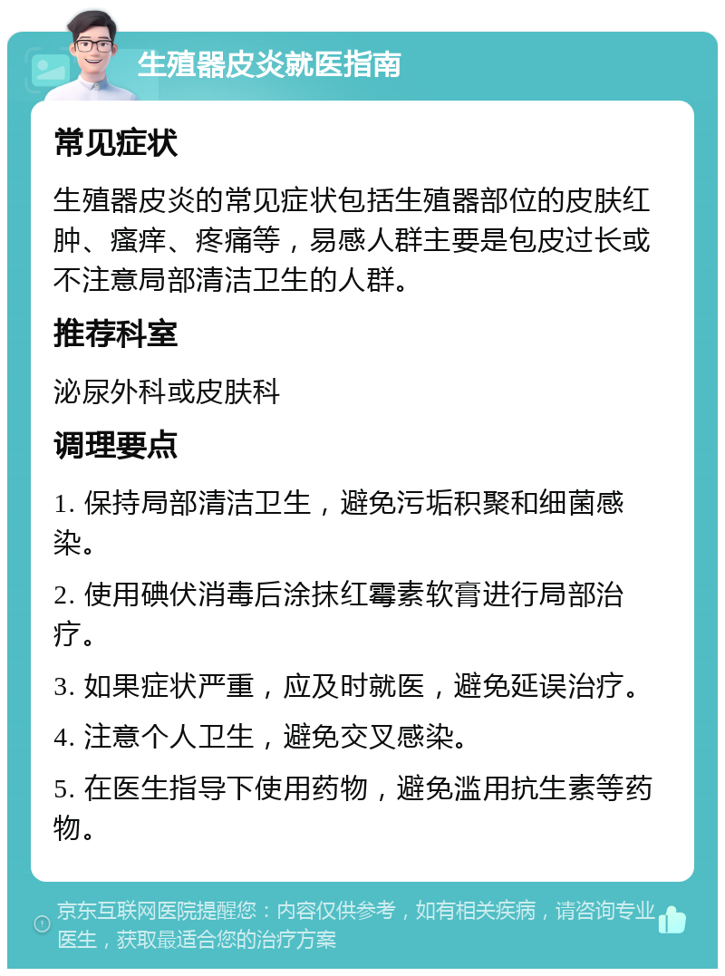 生殖器皮炎就医指南 常见症状 生殖器皮炎的常见症状包括生殖器部位的皮肤红肿、瘙痒、疼痛等，易感人群主要是包皮过长或不注意局部清洁卫生的人群。 推荐科室 泌尿外科或皮肤科 调理要点 1. 保持局部清洁卫生，避免污垢积聚和细菌感染。 2. 使用碘伏消毒后涂抹红霉素软膏进行局部治疗。 3. 如果症状严重，应及时就医，避免延误治疗。 4. 注意个人卫生，避免交叉感染。 5. 在医生指导下使用药物，避免滥用抗生素等药物。