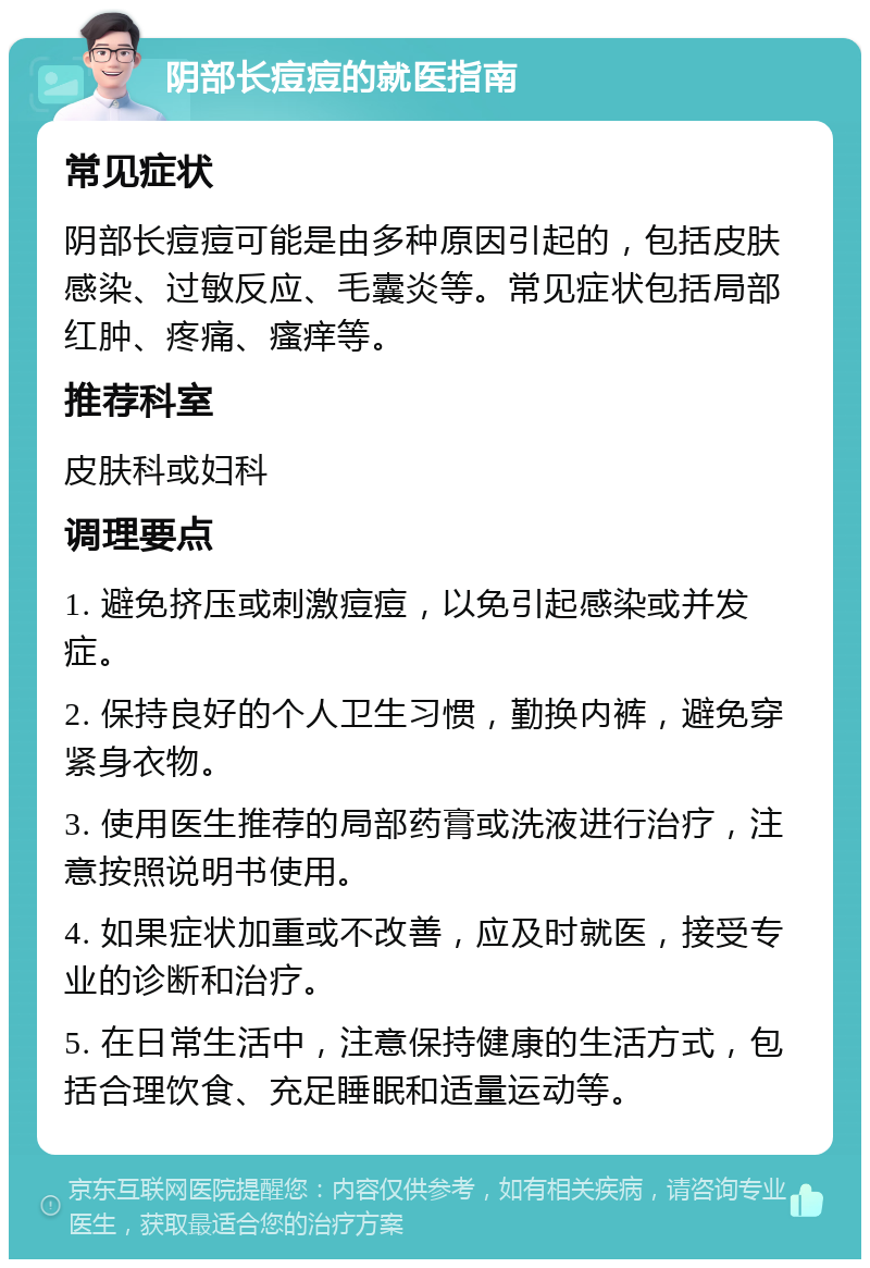 阴部长痘痘的就医指南 常见症状 阴部长痘痘可能是由多种原因引起的，包括皮肤感染、过敏反应、毛囊炎等。常见症状包括局部红肿、疼痛、瘙痒等。 推荐科室 皮肤科或妇科 调理要点 1. 避免挤压或刺激痘痘，以免引起感染或并发症。 2. 保持良好的个人卫生习惯，勤换内裤，避免穿紧身衣物。 3. 使用医生推荐的局部药膏或洗液进行治疗，注意按照说明书使用。 4. 如果症状加重或不改善，应及时就医，接受专业的诊断和治疗。 5. 在日常生活中，注意保持健康的生活方式，包括合理饮食、充足睡眠和适量运动等。