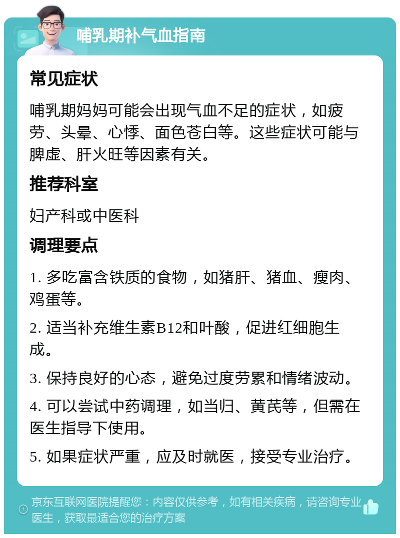 哺乳期补气血指南 常见症状 哺乳期妈妈可能会出现气血不足的症状，如疲劳、头晕、心悸、面色苍白等。这些症状可能与脾虚、肝火旺等因素有关。 推荐科室 妇产科或中医科 调理要点 1. 多吃富含铁质的食物，如猪肝、猪血、瘦肉、鸡蛋等。 2. 适当补充维生素B12和叶酸，促进红细胞生成。 3. 保持良好的心态，避免过度劳累和情绪波动。 4. 可以尝试中药调理，如当归、黄芪等，但需在医生指导下使用。 5. 如果症状严重，应及时就医，接受专业治疗。