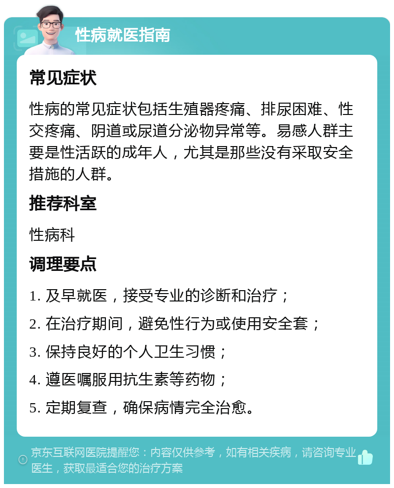 性病就医指南 常见症状 性病的常见症状包括生殖器疼痛、排尿困难、性交疼痛、阴道或尿道分泌物异常等。易感人群主要是性活跃的成年人，尤其是那些没有采取安全措施的人群。 推荐科室 性病科 调理要点 1. 及早就医，接受专业的诊断和治疗； 2. 在治疗期间，避免性行为或使用安全套； 3. 保持良好的个人卫生习惯； 4. 遵医嘱服用抗生素等药物； 5. 定期复查，确保病情完全治愈。