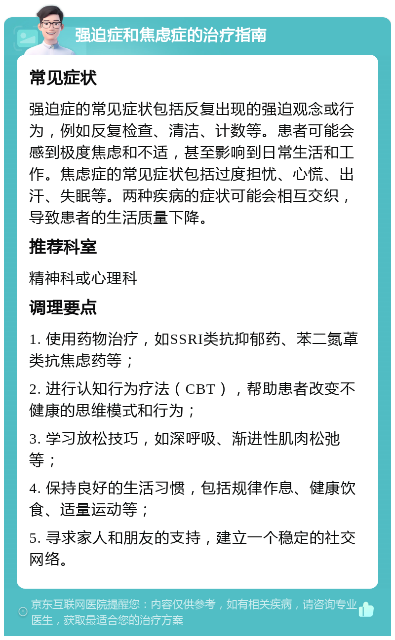 强迫症和焦虑症的治疗指南 常见症状 强迫症的常见症状包括反复出现的强迫观念或行为，例如反复检查、清洁、计数等。患者可能会感到极度焦虑和不适，甚至影响到日常生活和工作。焦虑症的常见症状包括过度担忧、心慌、出汗、失眠等。两种疾病的症状可能会相互交织，导致患者的生活质量下降。 推荐科室 精神科或心理科 调理要点 1. 使用药物治疗，如SSRI类抗抑郁药、苯二氮䓬类抗焦虑药等； 2. 进行认知行为疗法（CBT），帮助患者改变不健康的思维模式和行为； 3. 学习放松技巧，如深呼吸、渐进性肌肉松弛等； 4. 保持良好的生活习惯，包括规律作息、健康饮食、适量运动等； 5. 寻求家人和朋友的支持，建立一个稳定的社交网络。