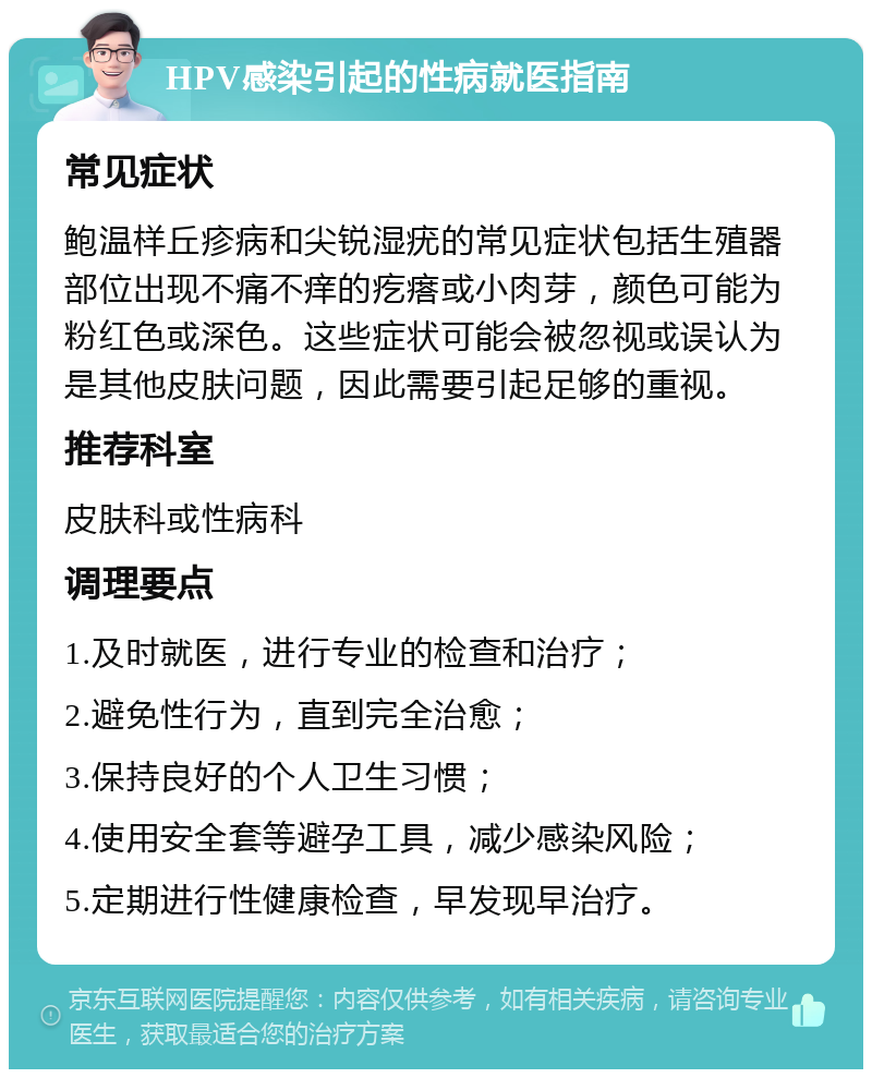 HPV感染引起的性病就医指南 常见症状 鲍温样丘疹病和尖锐湿疣的常见症状包括生殖器部位出现不痛不痒的疙瘩或小肉芽，颜色可能为粉红色或深色。这些症状可能会被忽视或误认为是其他皮肤问题，因此需要引起足够的重视。 推荐科室 皮肤科或性病科 调理要点 1.及时就医，进行专业的检查和治疗； 2.避免性行为，直到完全治愈； 3.保持良好的个人卫生习惯； 4.使用安全套等避孕工具，减少感染风险； 5.定期进行性健康检查，早发现早治疗。