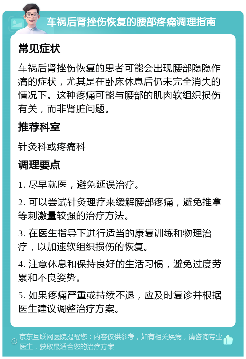 车祸后肾挫伤恢复的腰部疼痛调理指南 常见症状 车祸后肾挫伤恢复的患者可能会出现腰部隐隐作痛的症状，尤其是在卧床休息后仍未完全消失的情况下。这种疼痛可能与腰部的肌肉软组织损伤有关，而非肾脏问题。 推荐科室 针灸科或疼痛科 调理要点 1. 尽早就医，避免延误治疗。 2. 可以尝试针灸理疗来缓解腰部疼痛，避免推拿等刺激量较强的治疗方法。 3. 在医生指导下进行适当的康复训练和物理治疗，以加速软组织损伤的恢复。 4. 注意休息和保持良好的生活习惯，避免过度劳累和不良姿势。 5. 如果疼痛严重或持续不退，应及时复诊并根据医生建议调整治疗方案。