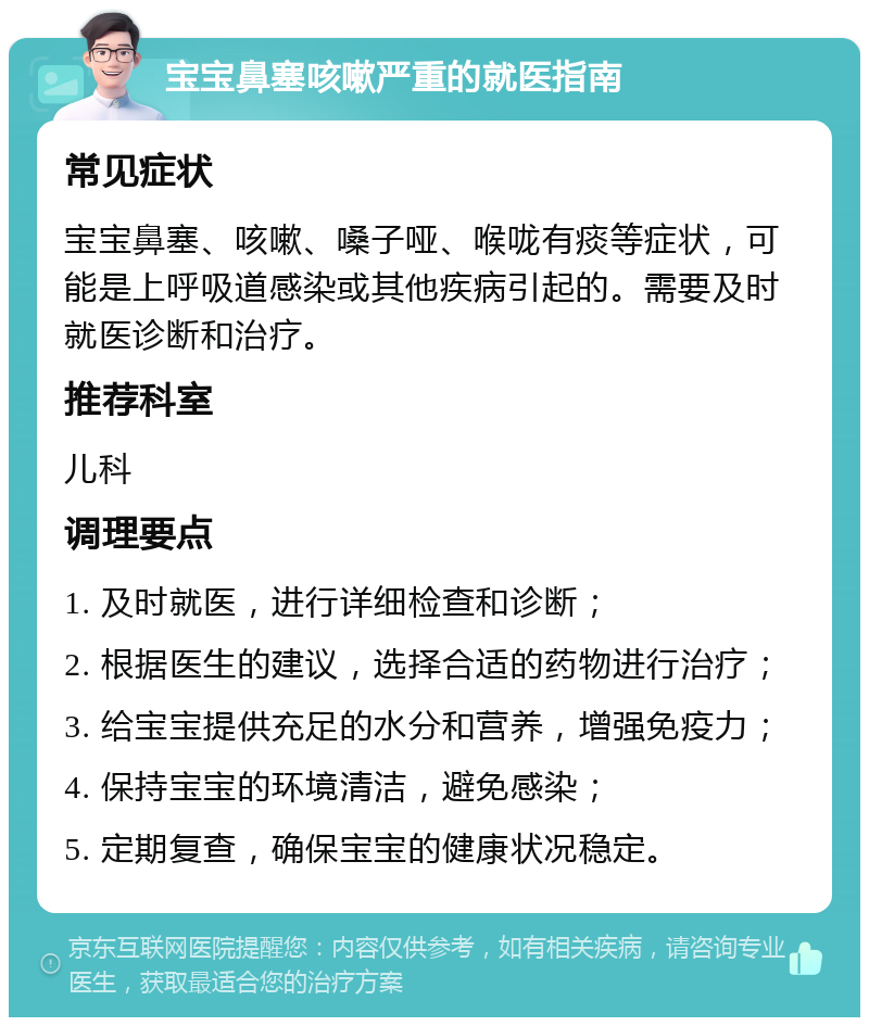 宝宝鼻塞咳嗽严重的就医指南 常见症状 宝宝鼻塞、咳嗽、嗓子哑、喉咙有痰等症状，可能是上呼吸道感染或其他疾病引起的。需要及时就医诊断和治疗。 推荐科室 儿科 调理要点 1. 及时就医，进行详细检查和诊断； 2. 根据医生的建议，选择合适的药物进行治疗； 3. 给宝宝提供充足的水分和营养，增强免疫力； 4. 保持宝宝的环境清洁，避免感染； 5. 定期复查，确保宝宝的健康状况稳定。