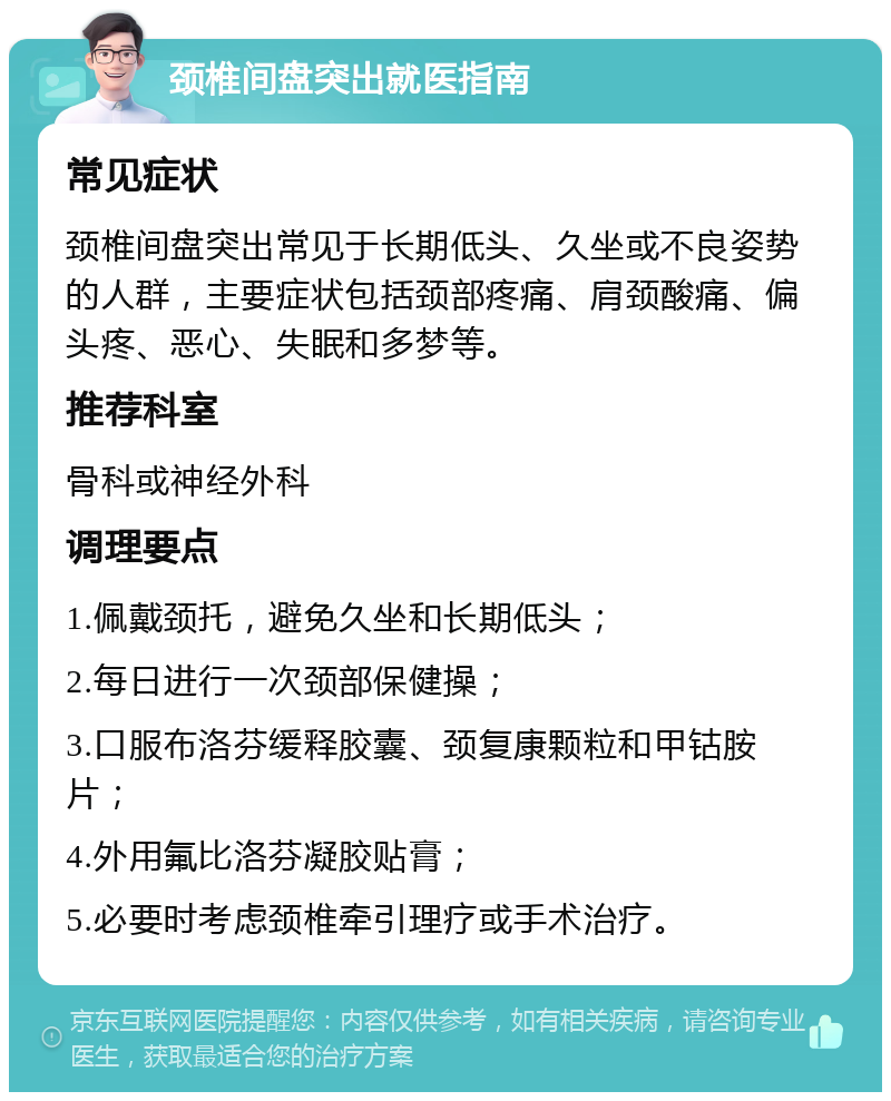 颈椎间盘突出就医指南 常见症状 颈椎间盘突出常见于长期低头、久坐或不良姿势的人群，主要症状包括颈部疼痛、肩颈酸痛、偏头疼、恶心、失眠和多梦等。 推荐科室 骨科或神经外科 调理要点 1.佩戴颈托，避免久坐和长期低头； 2.每日进行一次颈部保健操； 3.口服布洛芬缓释胶囊、颈复康颗粒和甲钴胺片； 4.外用氟比洛芬凝胶贴膏； 5.必要时考虑颈椎牵引理疗或手术治疗。