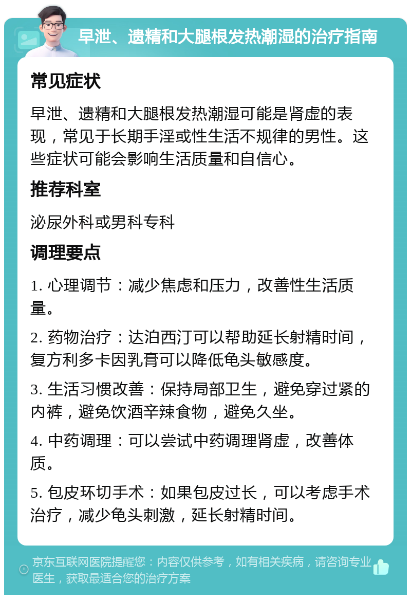 早泄、遗精和大腿根发热潮湿的治疗指南 常见症状 早泄、遗精和大腿根发热潮湿可能是肾虚的表现，常见于长期手淫或性生活不规律的男性。这些症状可能会影响生活质量和自信心。 推荐科室 泌尿外科或男科专科 调理要点 1. 心理调节：减少焦虑和压力，改善性生活质量。 2. 药物治疗：达泊西汀可以帮助延长射精时间，复方利多卡因乳膏可以降低龟头敏感度。 3. 生活习惯改善：保持局部卫生，避免穿过紧的内裤，避免饮酒辛辣食物，避免久坐。 4. 中药调理：可以尝试中药调理肾虚，改善体质。 5. 包皮环切手术：如果包皮过长，可以考虑手术治疗，减少龟头刺激，延长射精时间。