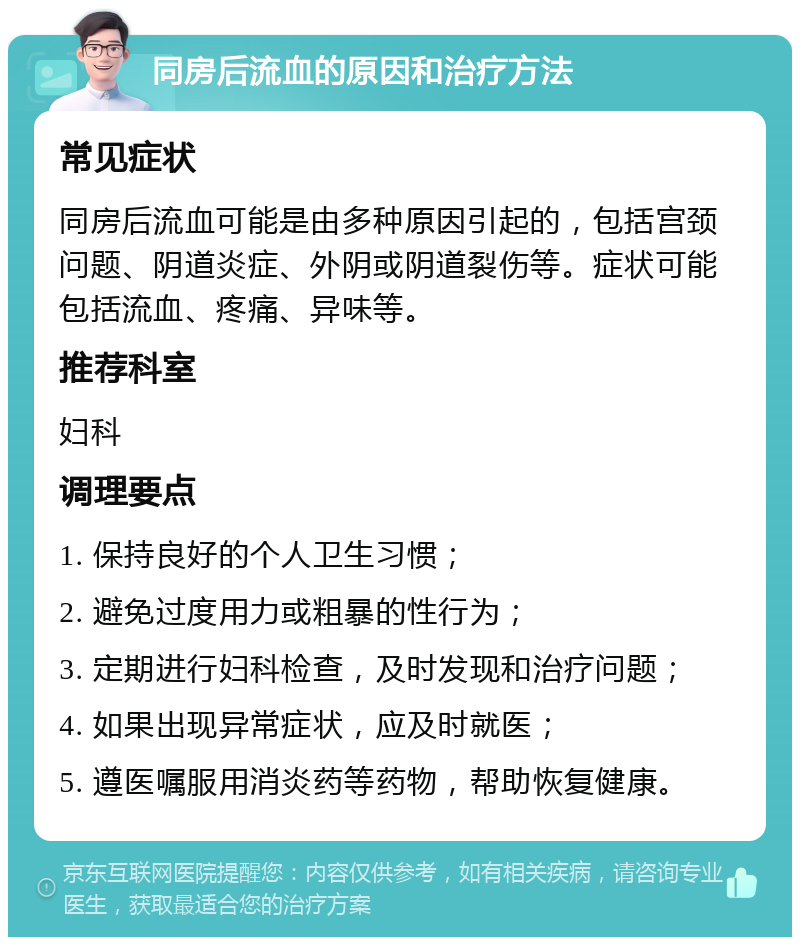 同房后流血的原因和治疗方法 常见症状 同房后流血可能是由多种原因引起的，包括宫颈问题、阴道炎症、外阴或阴道裂伤等。症状可能包括流血、疼痛、异味等。 推荐科室 妇科 调理要点 1. 保持良好的个人卫生习惯； 2. 避免过度用力或粗暴的性行为； 3. 定期进行妇科检查，及时发现和治疗问题； 4. 如果出现异常症状，应及时就医； 5. 遵医嘱服用消炎药等药物，帮助恢复健康。