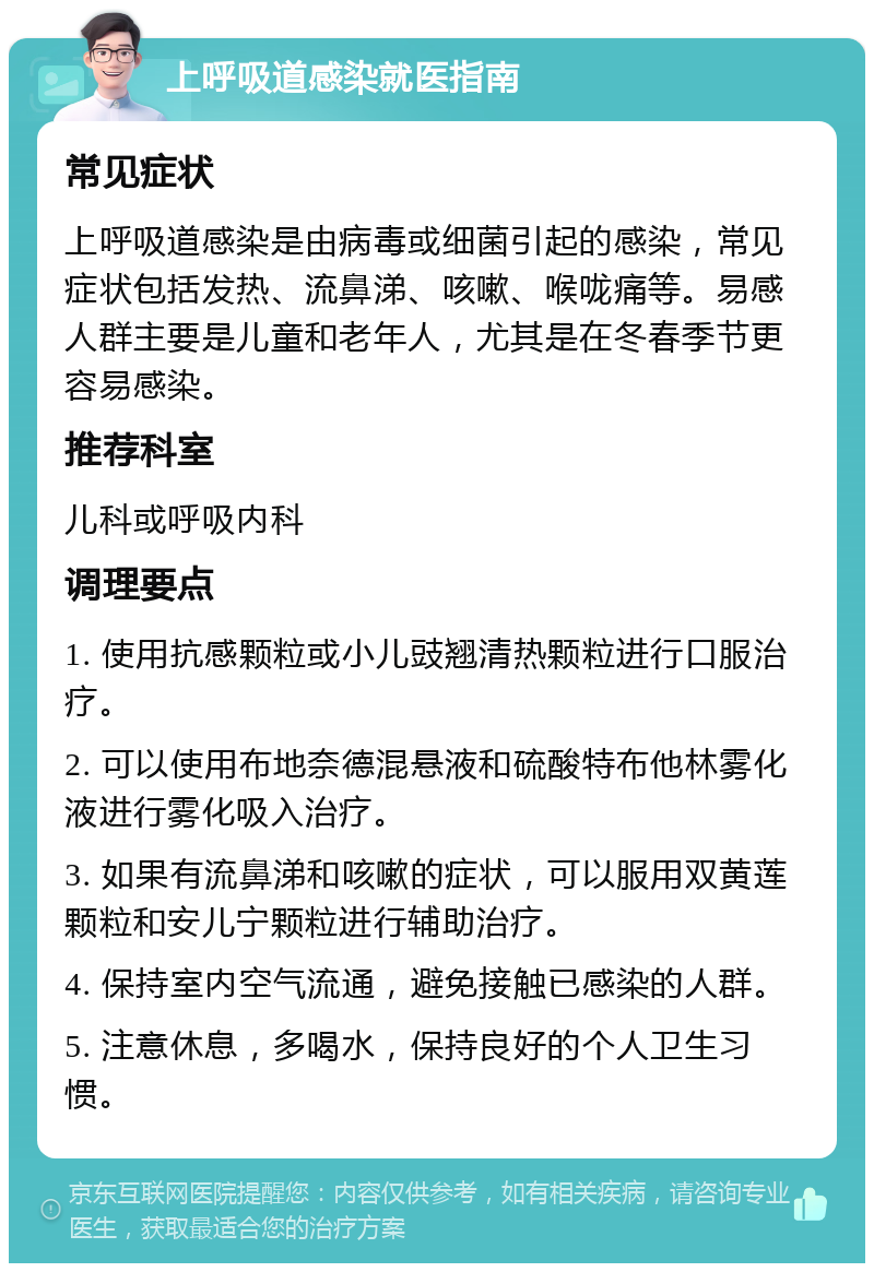 上呼吸道感染就医指南 常见症状 上呼吸道感染是由病毒或细菌引起的感染，常见症状包括发热、流鼻涕、咳嗽、喉咙痛等。易感人群主要是儿童和老年人，尤其是在冬春季节更容易感染。 推荐科室 儿科或呼吸内科 调理要点 1. 使用抗感颗粒或小儿豉翘清热颗粒进行口服治疗。 2. 可以使用布地奈德混悬液和硫酸特布他林雾化液进行雾化吸入治疗。 3. 如果有流鼻涕和咳嗽的症状，可以服用双黄莲颗粒和安儿宁颗粒进行辅助治疗。 4. 保持室内空气流通，避免接触已感染的人群。 5. 注意休息，多喝水，保持良好的个人卫生习惯。