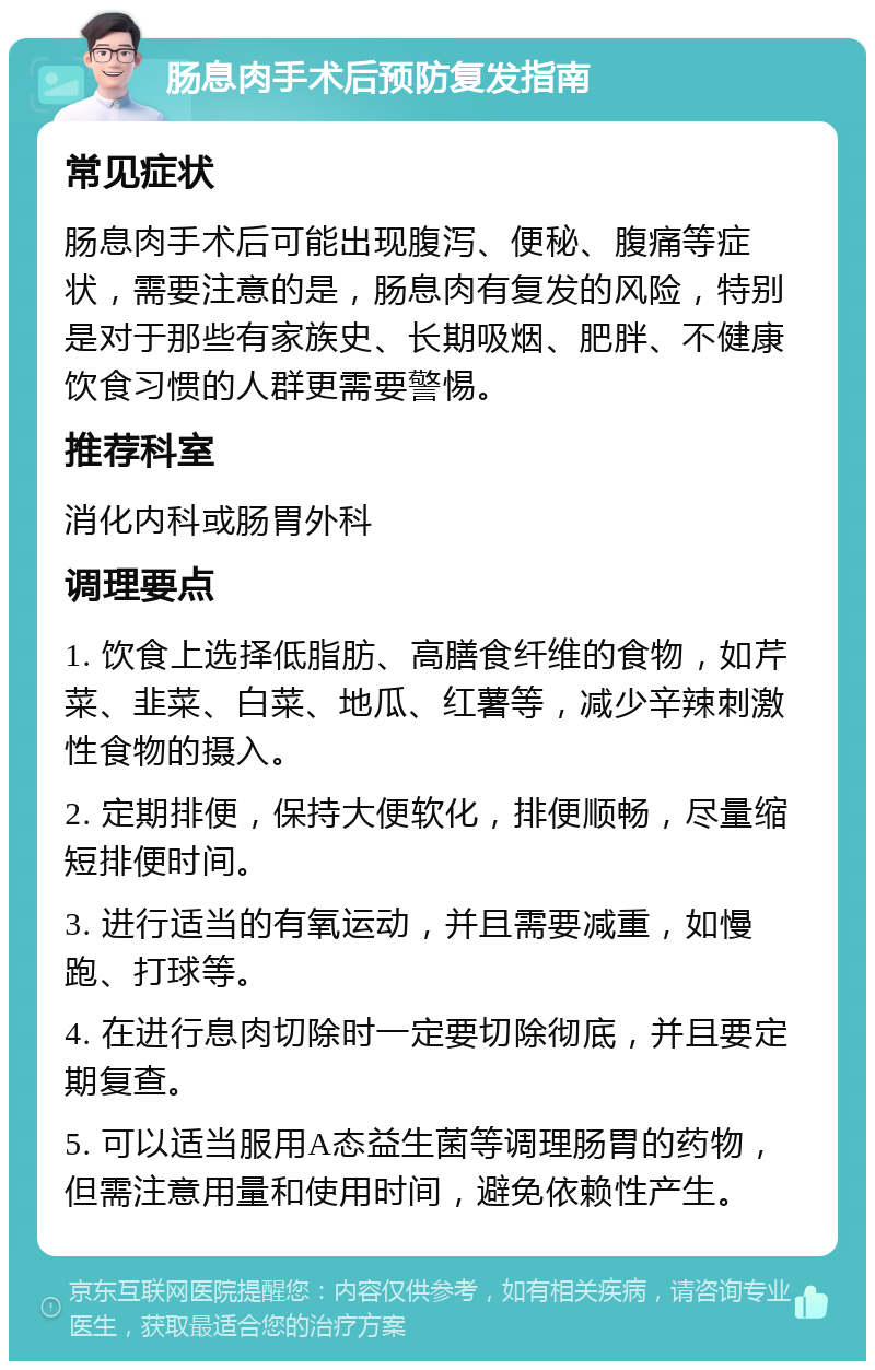 肠息肉手术后预防复发指南 常见症状 肠息肉手术后可能出现腹泻、便秘、腹痛等症状，需要注意的是，肠息肉有复发的风险，特别是对于那些有家族史、长期吸烟、肥胖、不健康饮食习惯的人群更需要警惕。 推荐科室 消化内科或肠胃外科 调理要点 1. 饮食上选择低脂肪、高膳食纤维的食物，如芹菜、韭菜、白菜、地瓜、红薯等，减少辛辣刺激性食物的摄入。 2. 定期排便，保持大便软化，排便顺畅，尽量缩短排便时间。 3. 进行适当的有氧运动，并且需要减重，如慢跑、打球等。 4. 在进行息肉切除时一定要切除彻底，并且要定期复查。 5. 可以适当服用A态益生菌等调理肠胃的药物，但需注意用量和使用时间，避免依赖性产生。