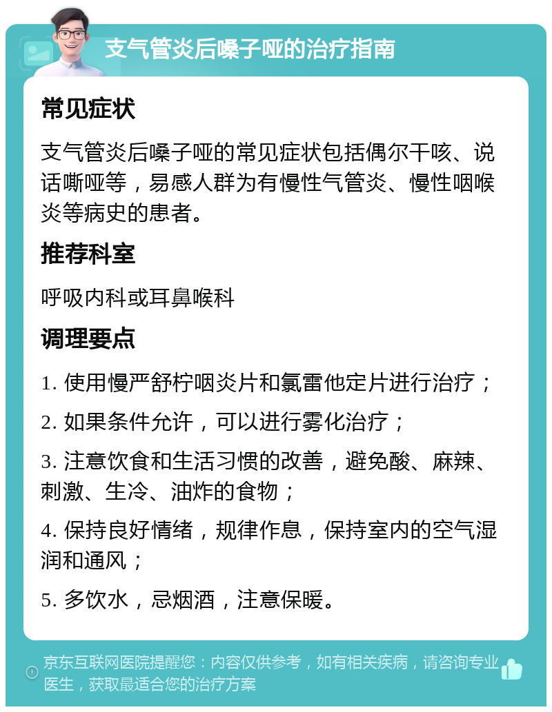 支气管炎后嗓子哑的治疗指南 常见症状 支气管炎后嗓子哑的常见症状包括偶尔干咳、说话嘶哑等，易感人群为有慢性气管炎、慢性咽喉炎等病史的患者。 推荐科室 呼吸内科或耳鼻喉科 调理要点 1. 使用慢严舒柠咽炎片和氯雷他定片进行治疗； 2. 如果条件允许，可以进行雾化治疗； 3. 注意饮食和生活习惯的改善，避免酸、麻辣、刺激、生冷、油炸的食物； 4. 保持良好情绪，规律作息，保持室内的空气湿润和通风； 5. 多饮水，忌烟酒，注意保暖。